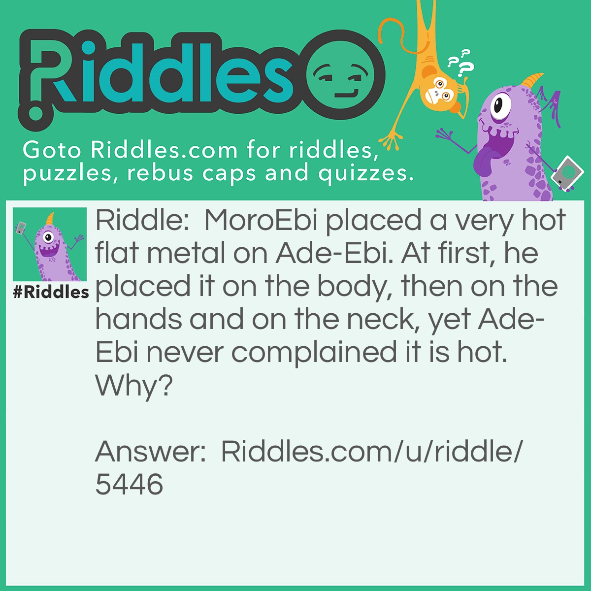 Riddle: MoroEbi placed a very hot flat metal on Ade-Ebi. At first, he placed it on the body, then on the hands and on the neck, yet Ade-Ebi never complained it is hot. Why? Answer: Ade-Ebi is a shirt MoroEbi is pressing.