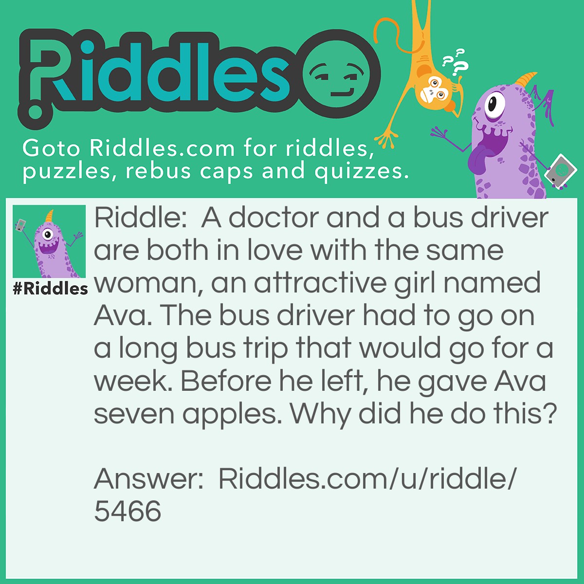 Riddle: A doctor and a bus driver are both in love with the same woman, an attractive girl named Ava. The bus driver had to go on a long bus trip that would go for a week. Before he left, he gave Ava seven apples. Why did he do this? Answer: Because an apple a day keeps the doctor away!