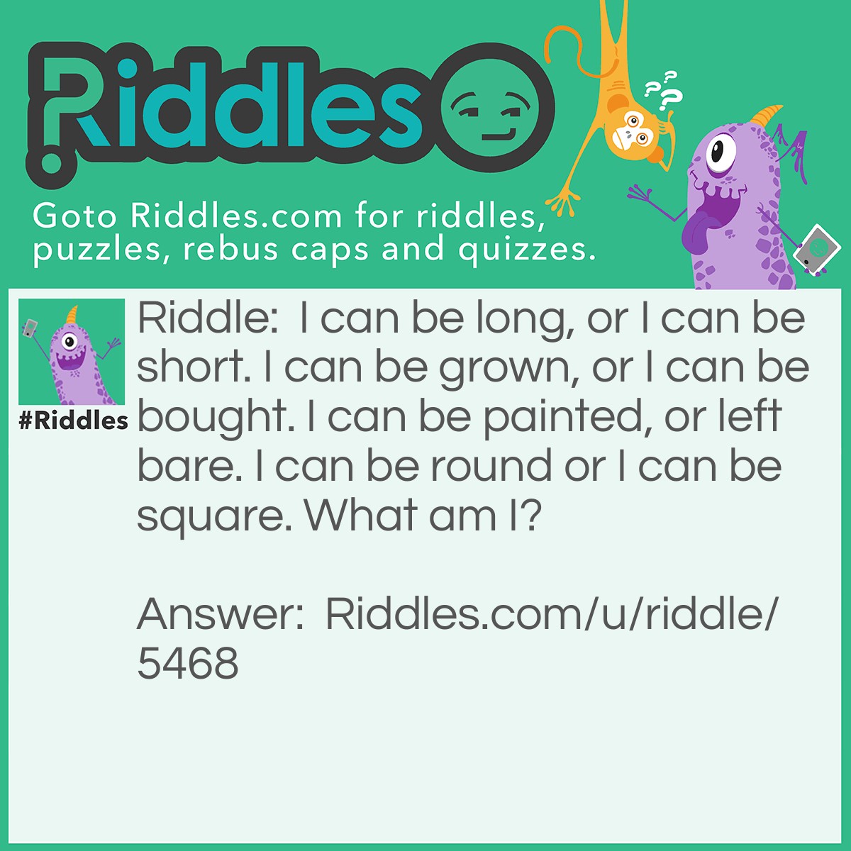 Riddle: I can be long, or I can be short. I can be grown, or I can be bought. I can be painted, or left bare. I can be round or I can be square. What am I? Answer: Fingernails.