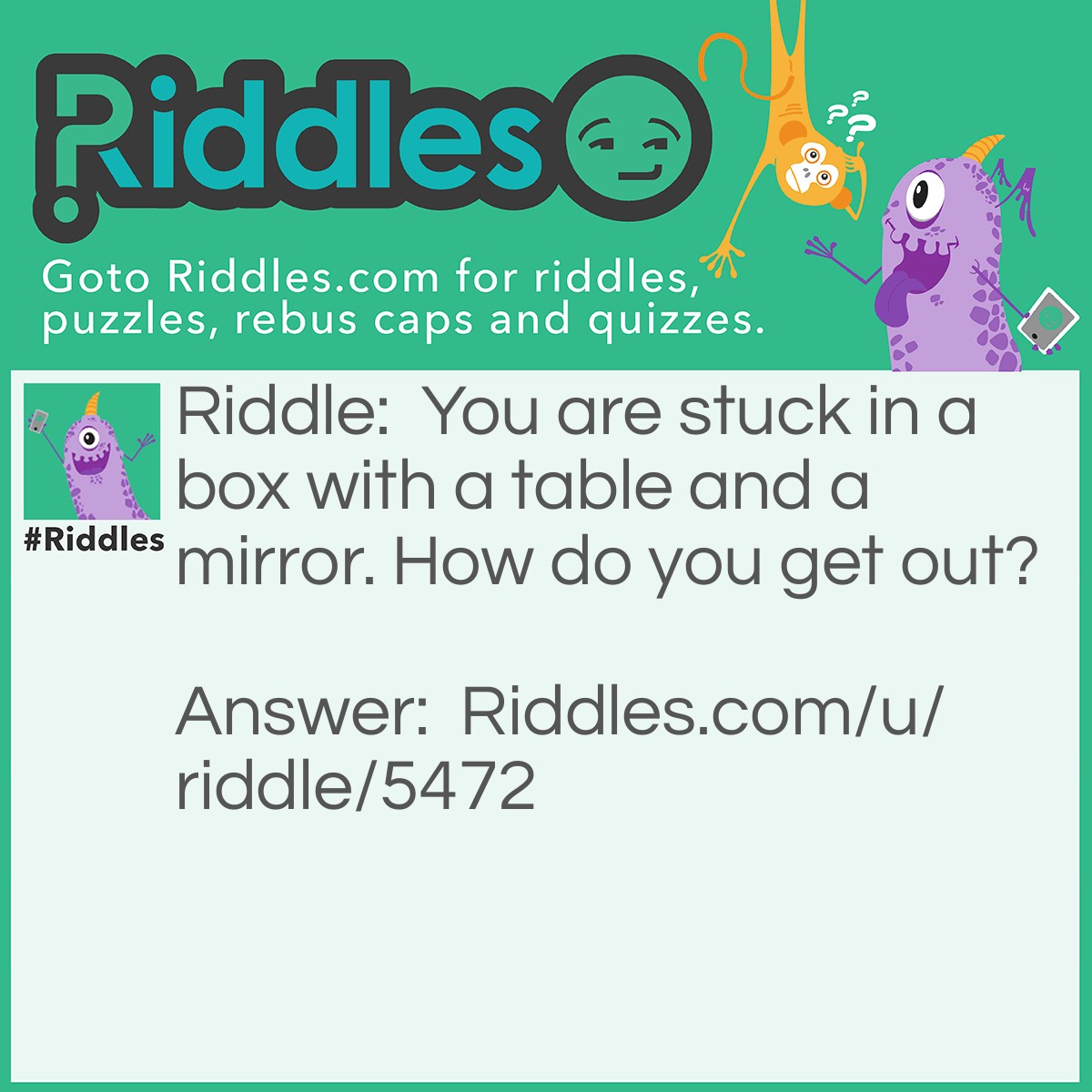 Riddle: You are stuck in a box with a table and a mirror. How do you get out? Answer: You look in the mirror and see what you saw. Take the saw, cut the table in half, two halves make a whole and you go out the hole.