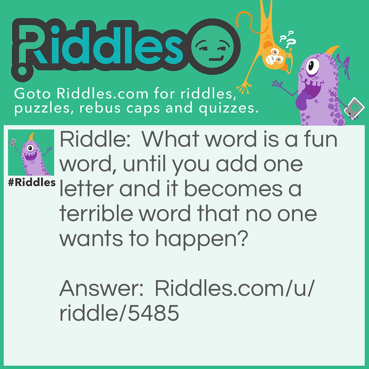 Riddle: What word is a fun word, until you add one letter and it becomes a terrible word that no one wants to happen? Answer: <a href="../../../funny-riddles"><strong>Laughter</strong></a>: If you add an 'S' to the begging of laughter it becomes slaughter.
