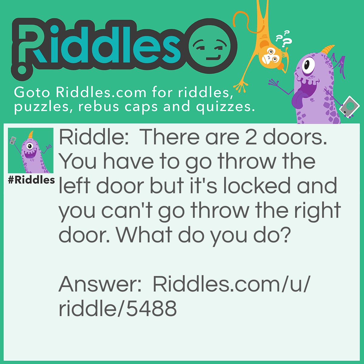Riddle: There are 2 doors. You have to go throw the left door but it's locked and you can't go throw the right door. What do you do? Answer: Put your arm throw the right door and unlock the left door.
