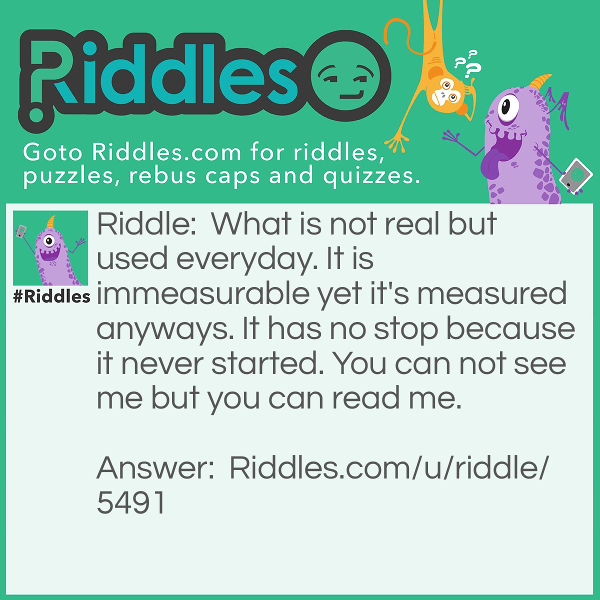 Riddle: What is not real but used everyday. It is immeasurable yet it's measured anyways. It has no stop because it never started. You can not see me but you can read me. Answer: Time.