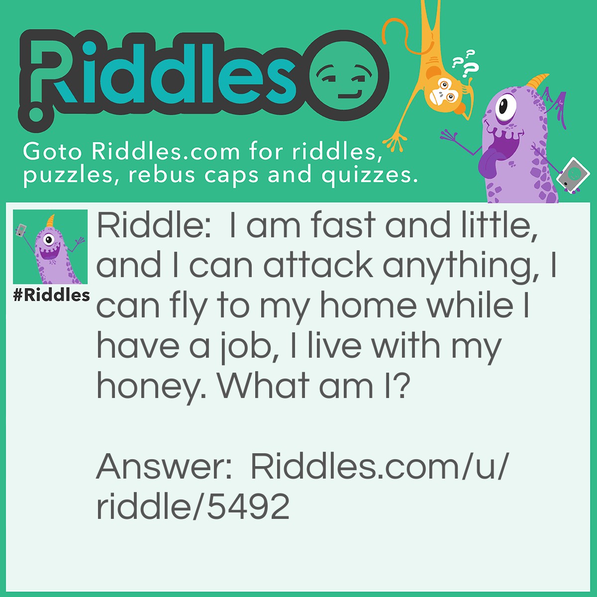 Riddle: I am fast and little, and I can attack anything, I can fly to my home while I have a job, I live with my honey. What am I? Answer: A bee!