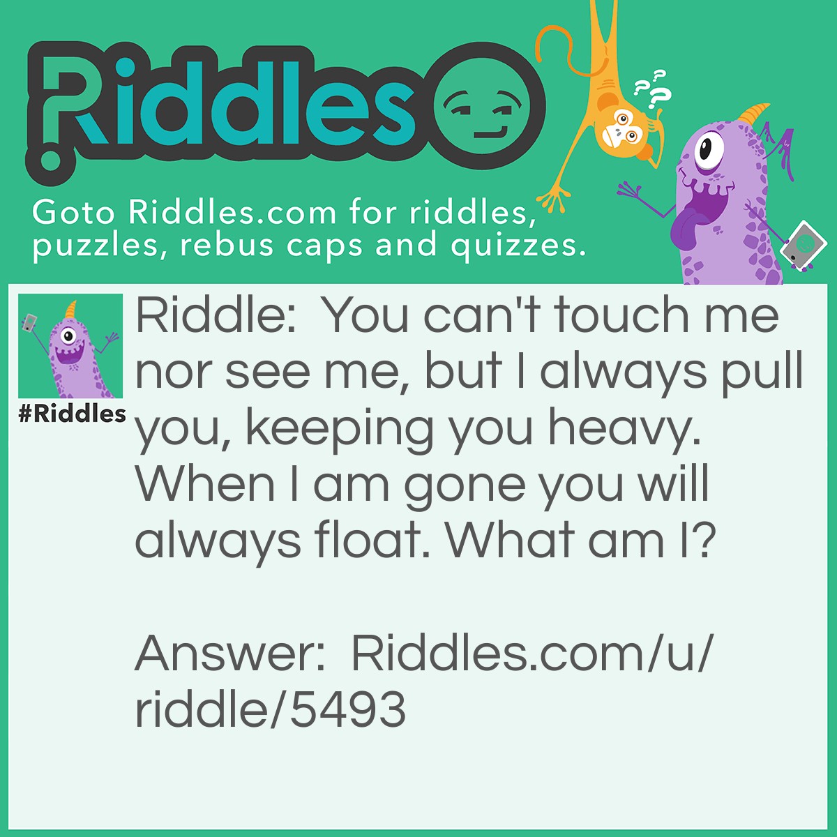 Riddle: You can't touch me nor see me, but I always pull you, keeping you heavy. When I am gone you will always float. What am I? Answer: Gravity.