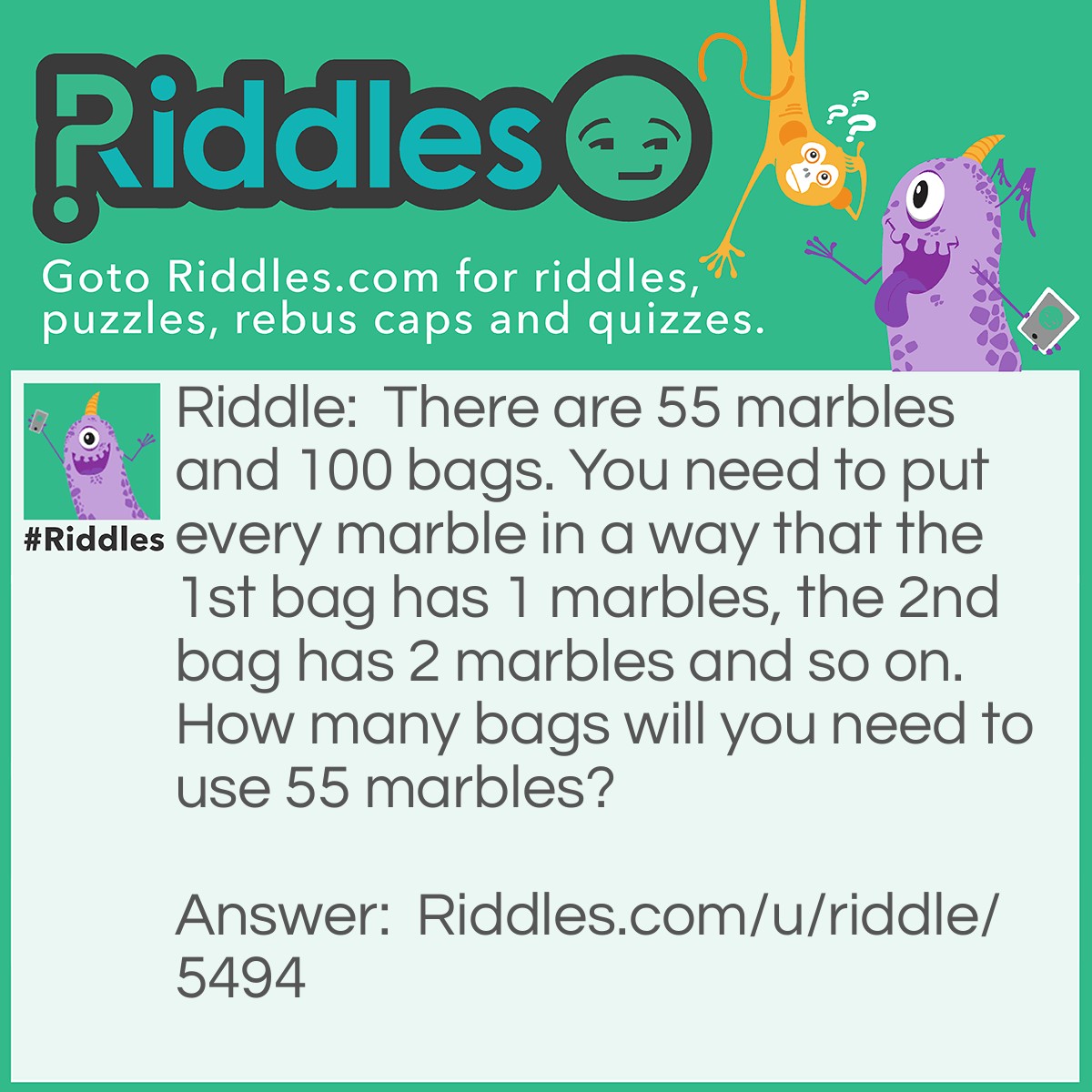 Riddle: There are 55 marbles and 100 bags. You need to put every marble in a way that the 1st bag has 1 marbles, the 2nd bag has 2 marbles and so on. How many bags will you need to use 55 marbles? Answer: 55 bags. Put a marble in the first bag then the bag goes in the second bag with 1 marble, making the second have 2 marbles. Repeat this until use 55 marbles, in total,the 55th bag has 55 marbles.