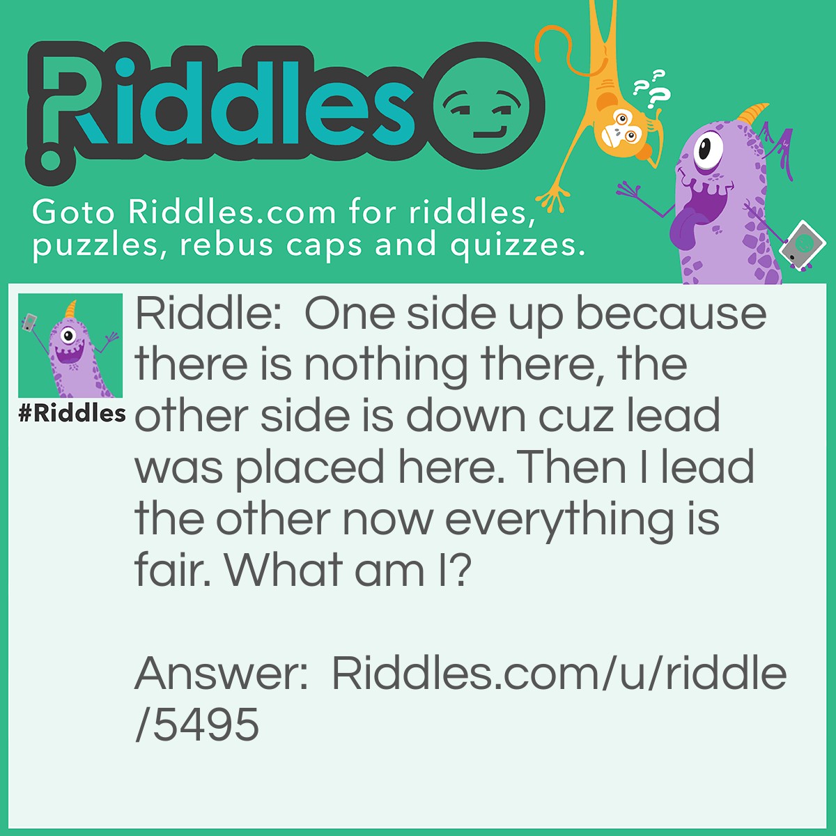 Riddle: One side up because there is nothing there, the other side is down cuz lead was placed here. Then I lead the other now everything is fair. What am I? Answer: Scale/balance.
