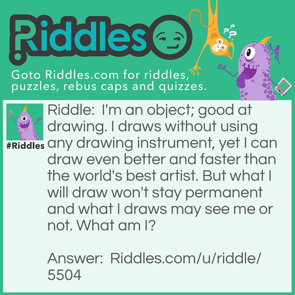 Riddle: I'm an object; good at drawing. I draws without using any drawing instrument, yet I can draw even better and faster than the world's best artist. But what I will draw won't stay permanent and what I draws may see me or not. What am I? Answer: A mirror. Humans can see it but objects cannot.