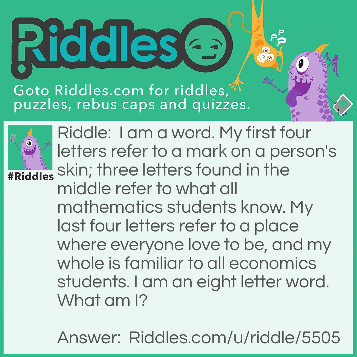 Riddle: I am a word. My first four letters refer to a mark on a person's skin; three letters found in the middle refer to what all mathematics students know. My last four letters refer to a place where everyone love to be, and my whole is familiar to all economics students. I am an eight letter word. What am I? Answer: Scarcity