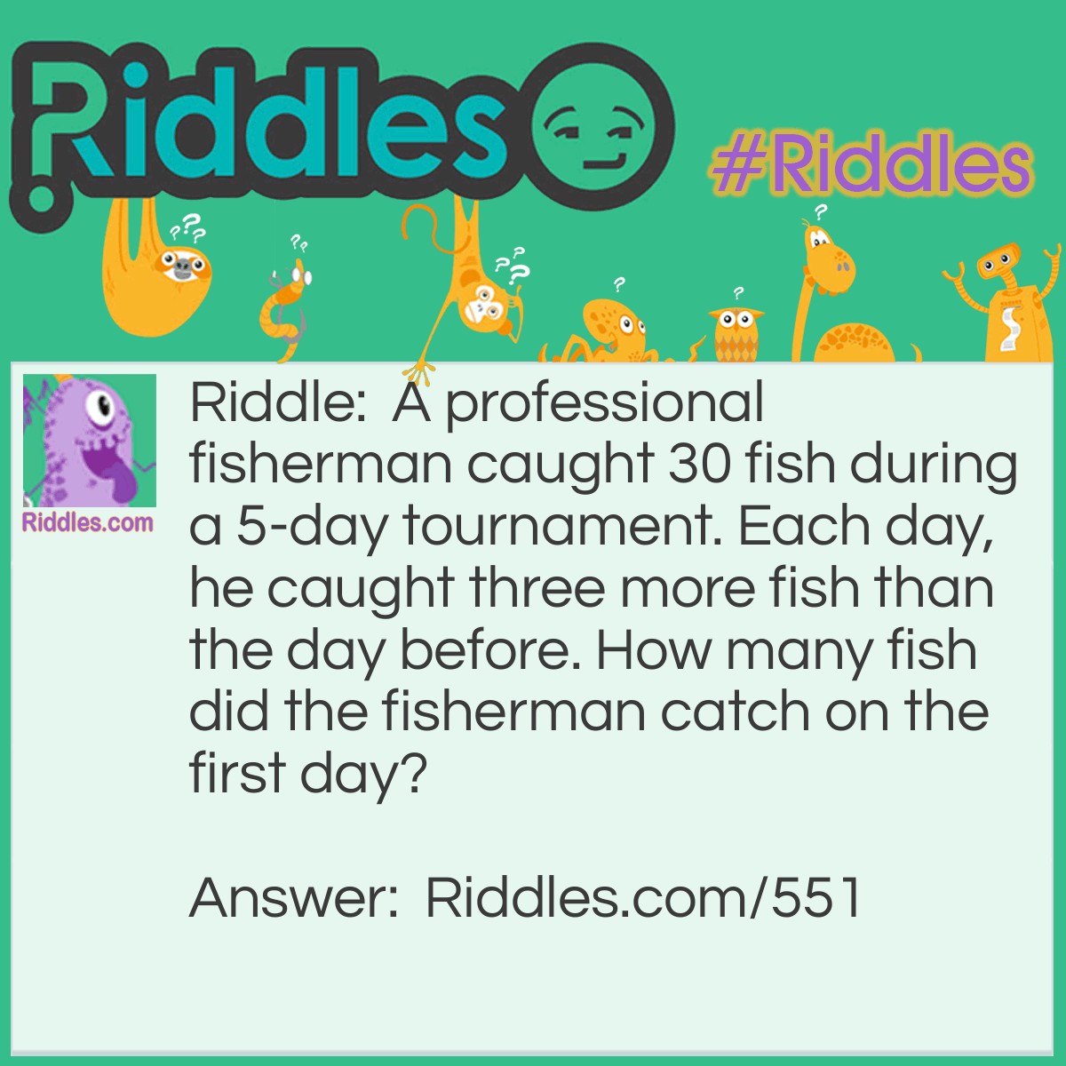 Riddle: A professional fisherman caught 30 fish during a 5-day tournament. Each day, he caught three more fish than the day before. How many fish did the fisherman catch on the first day? Answer: He didn't catch any fish the first day, but he caught 3 on the second day, 6 on the third day, 9 on the fourth day and 12 on the fifth day.