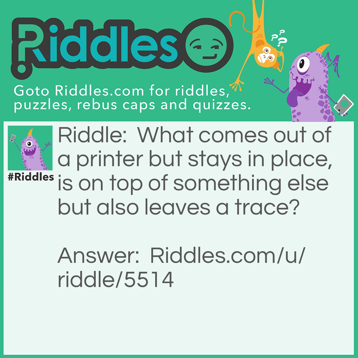 Riddle: What comes out of a printer but stays in place, is on top of something else but also leaves a trace? Answer: Ink.