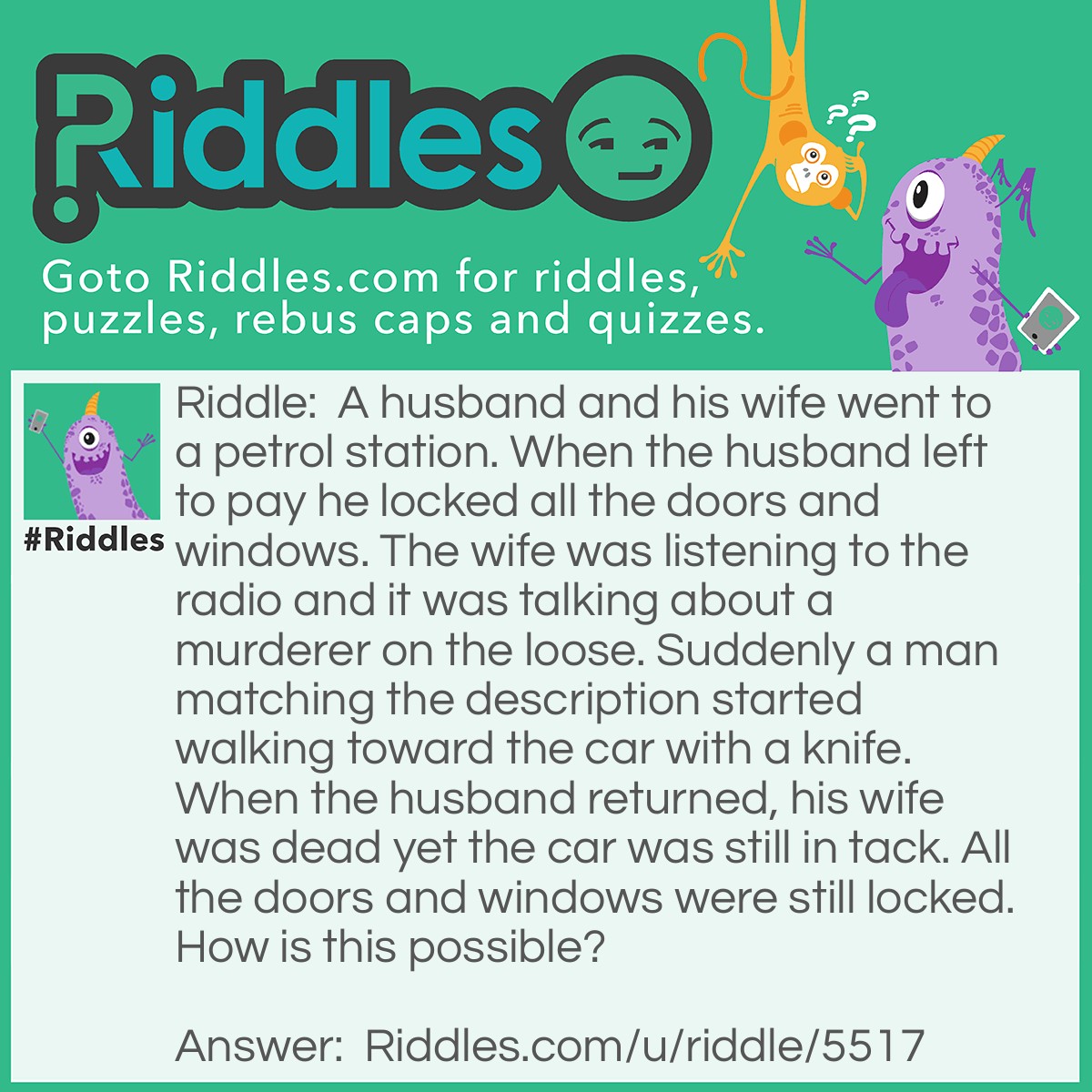 Riddle: A husband and his wife went to a petrol station. When the husband left to pay he locked all the doors and windows. The wife was listening to the radio and it was talking about a murderer on the loose. Suddenly a man matching the description started walking toward the car with a knife. When the husband returned, his wife was dead yet the car was still in tack. All the doors and windows were still locked. How is this possible? Answer: It was a convertible.