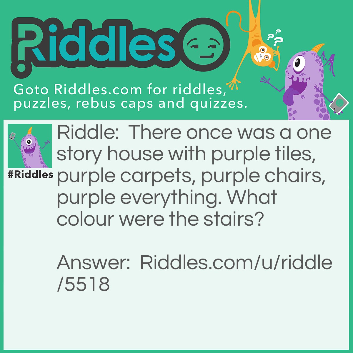 Riddle: There once was a one story house with purple tiles, purple carpets, purple chairs, purple everything. What colour were the stairs? Answer: It a ONE story house. There are no stairs