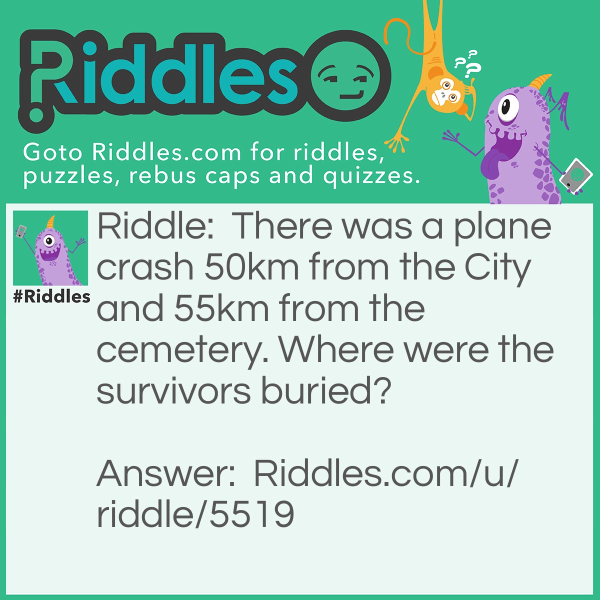 Riddle: There was a plane crash 50km from the City and 55km from the cemetery. Where were the survivors buried? Answer: You don't bury SURVIVORS.