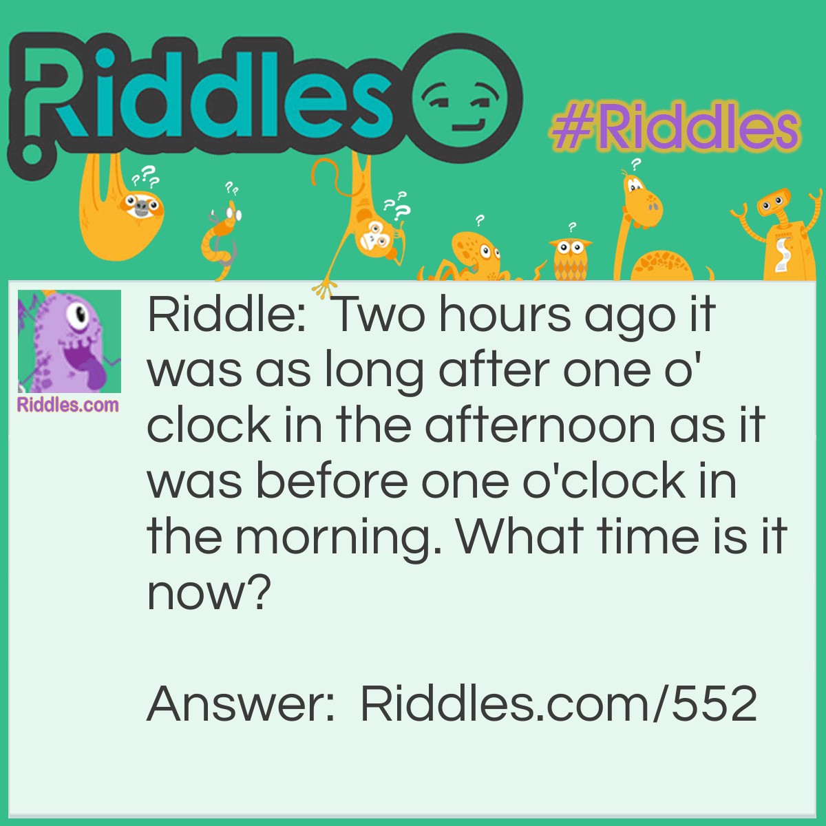 Riddle: Two hours ago it was as long after one o'clock in the afternoon as it was before one o'clock in the morning. What time is it now? Answer: It would be 9:00 pm. There are 12 hours between 1:00 pm and 1:00 am and half of that is six hours. Half-way between would be 7 o'clock. Two hours later it would be 9:00 o'clock.