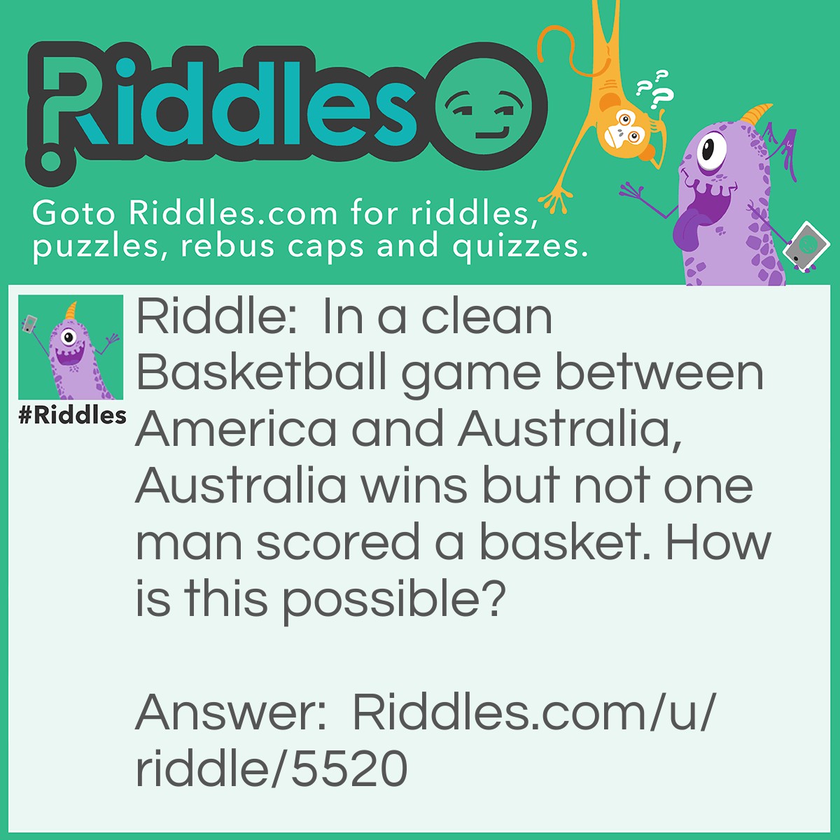 Riddle: In a clean Basketball game between America and Australia, Australia wins but not one man scored a basket. How is this possible? Answer: It was a women's game.