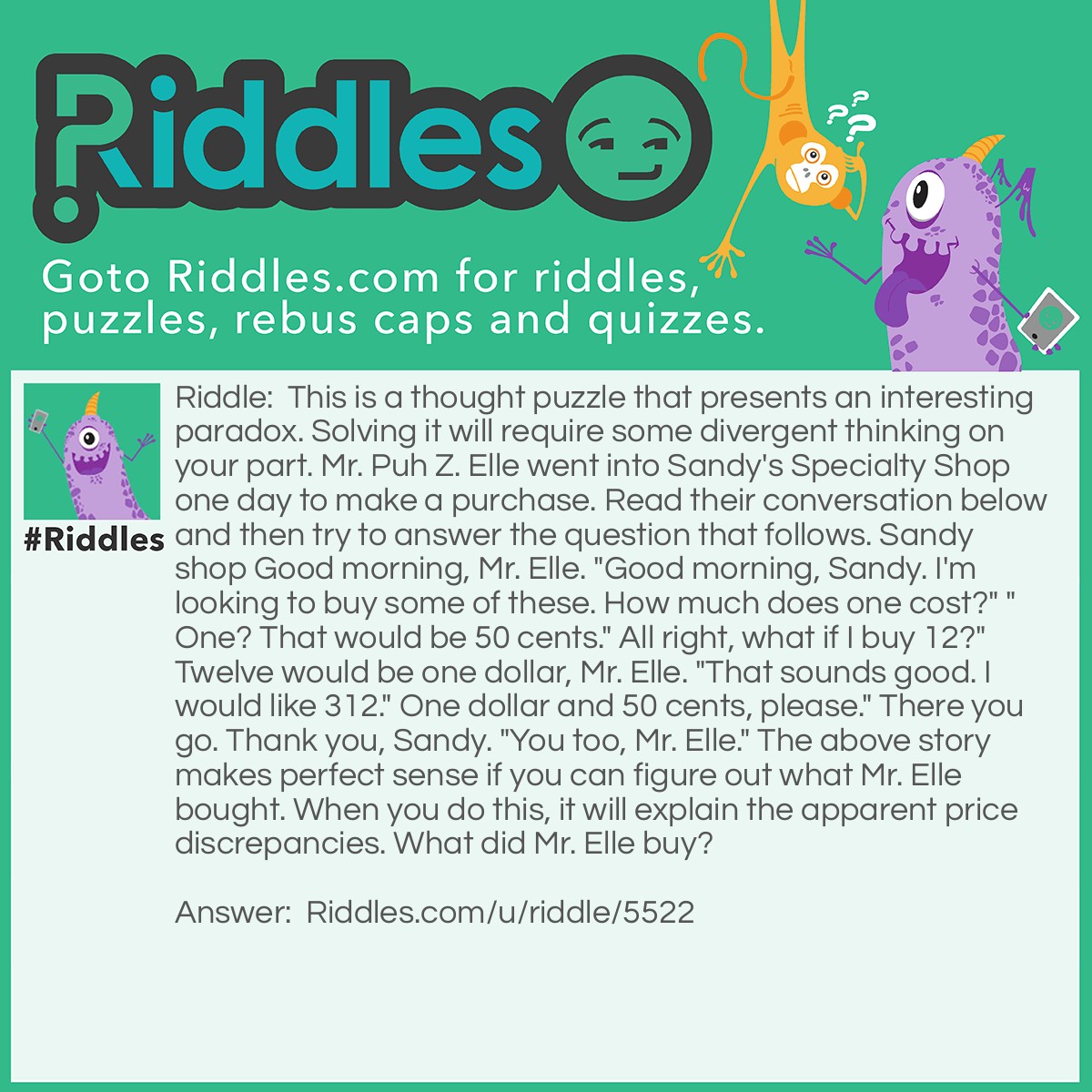 Riddle: This is a thought puzzle that presents an interesting paradox. Solving it will require some divergent thinking on your part. Mr. Puh Z. Elle went into Sandy's Specialty Shop one day to make a purchase. Read their conversation below and then try to answer the question that follows. Sandy shop Good morning, Mr. Elle. "Good morning, Sandy. I'm looking to buy some of these. How much does one cost?" "One? That would be 50 cents." All right, what if I buy 12?" Twelve would be one dollar, Mr. Elle. "That sounds good. I would like 312." One dollar and 50 cents, please." There you go. Thank you, Sandy. "You too, Mr. Elle." The above story makes perfect sense if you can figure out what Mr. Elle bought. When you do this, it will explain the apparent price discrepancies. What did Mr. Elle buy? Answer: Number decorations, because each number is 50 cents. 1 which is only one number is 50 cents, 12 which is two numbers is 1 dollar because 50+50 cents= 1 dollar and same with 312, it is three numbers so it is 50+50+50 cents which is equal 1 dollar and 50 cents. The other answer could also just be that for how many he buys each number in the amount is 50 cents so really it could be anything as long as it fits this equation.