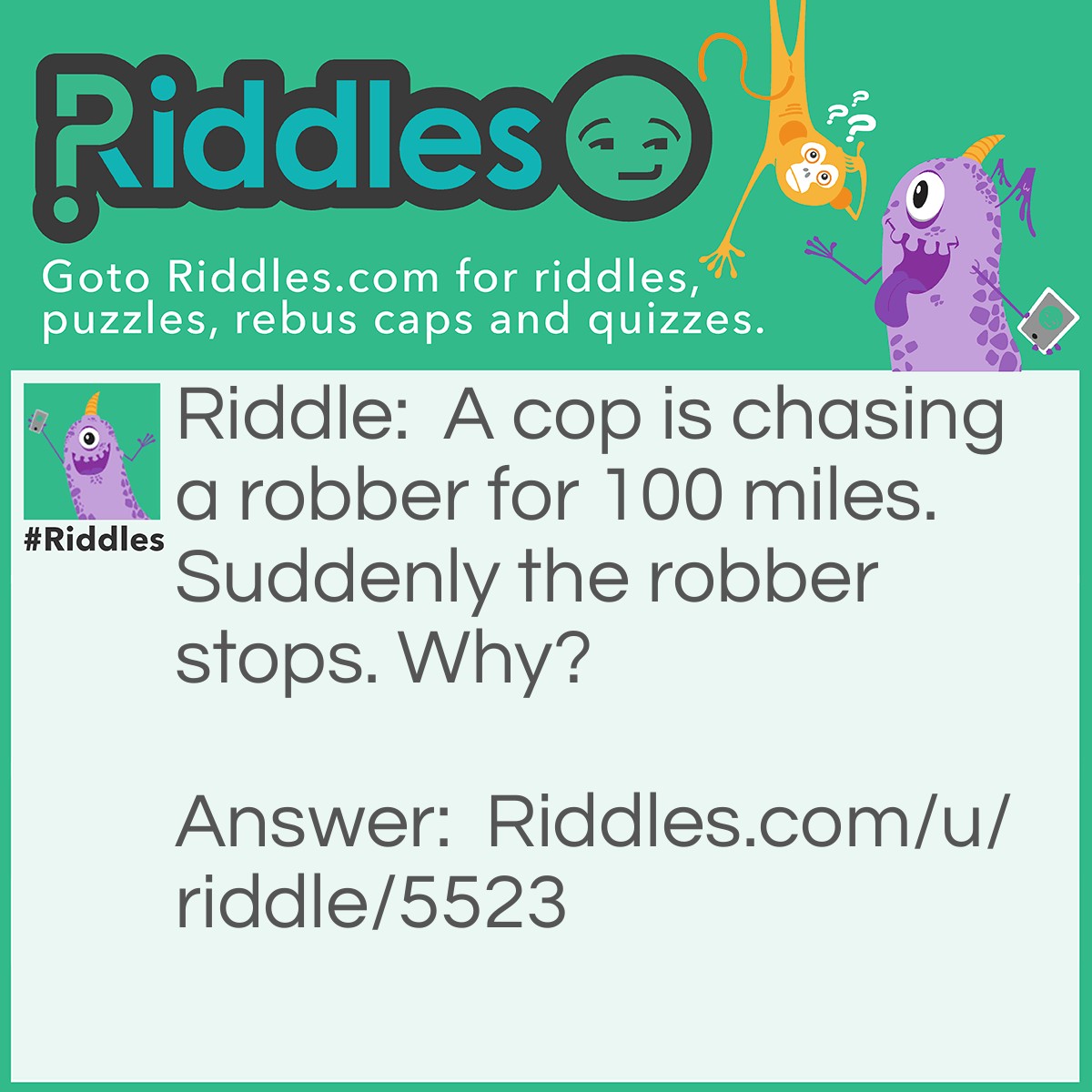 Riddle: A cop is chasing a robber for 100 miles. Suddenly the robber stops. Why? Answer: The robber ran out of gas.