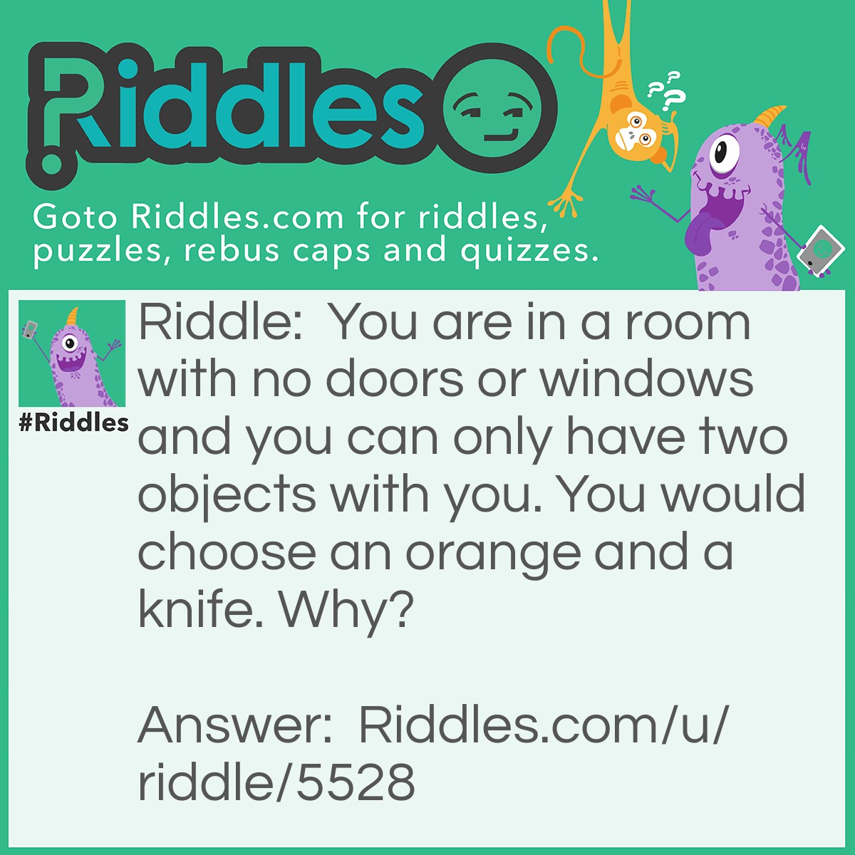 Riddle: You are in a room with no doors or windows and you can only have two objects with you. You would choose an orange and a knife. Why? Answer: Cut the knife in halves. Two halves make a hole. Escape out the hole.