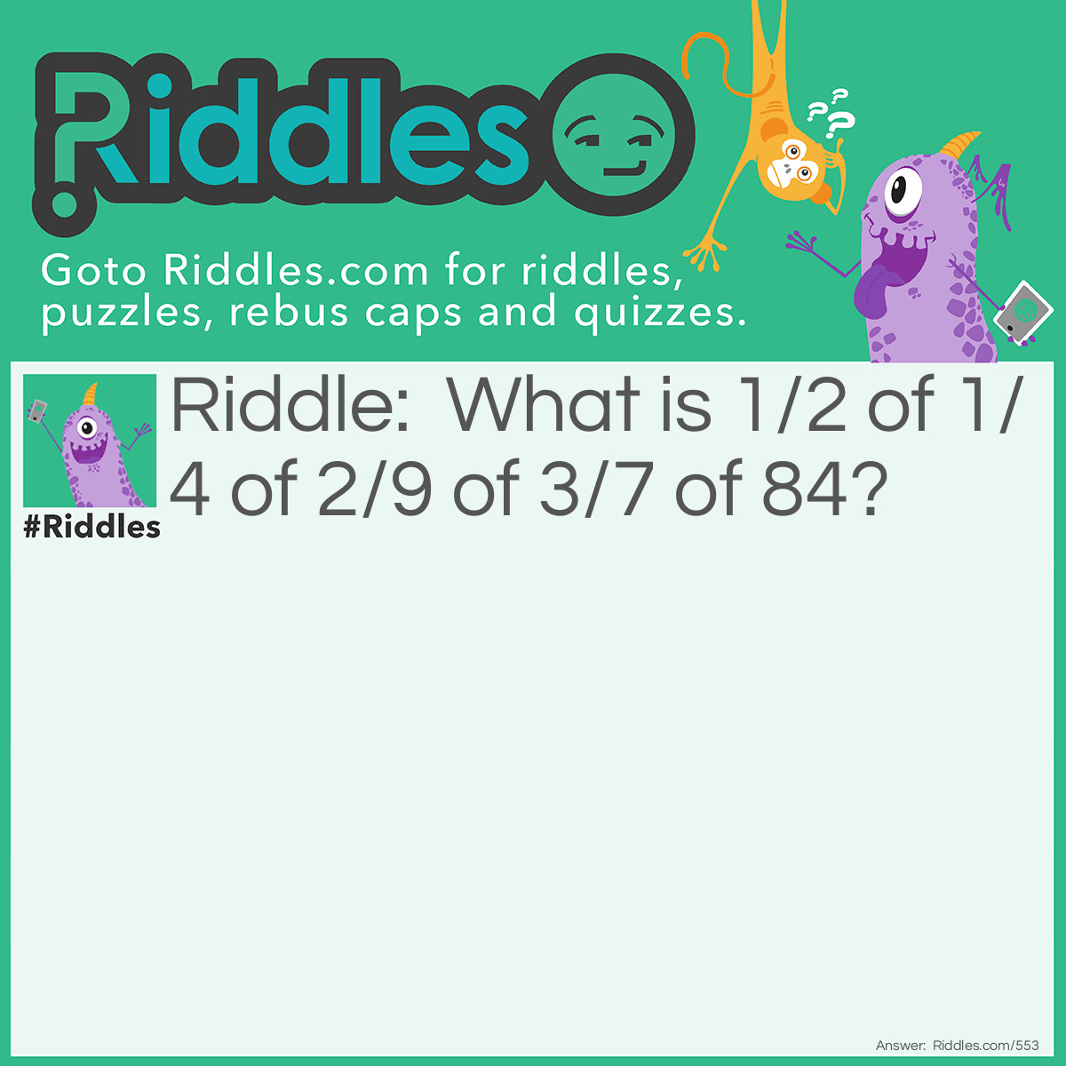 Riddle: What is 1/2 of 1/4 of 2/9 of 3/7 of 84? Answer: The answer is 1. 3/7 of 84 = 36 2/9 of 36 = 8 1/4 of 8 = 2 1/2 of 2 = 1