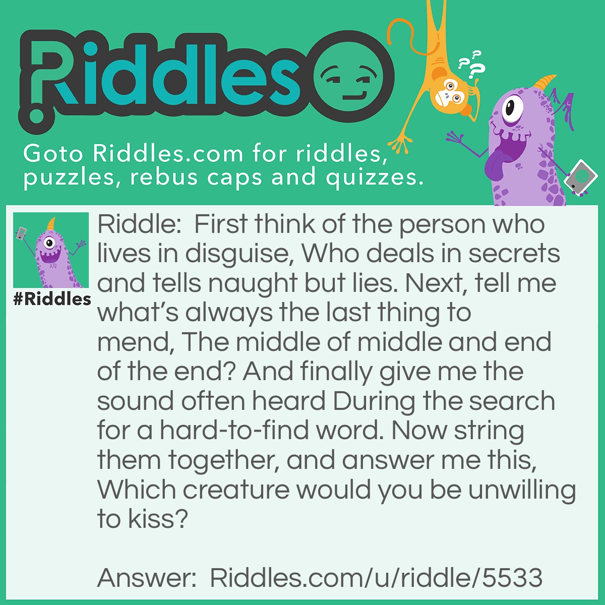 Riddle: First think of the person who lives in disguise, Who deals in secrets and tells naught but lies. Next, tell me what's always the last thing to mend, The middle of middle and end of the end? And finally give me the sound often heard During the search for a hard-to-find word. Now string them together, and answer me this, Which creature would you be unwilling to kiss? Answer: A spider.