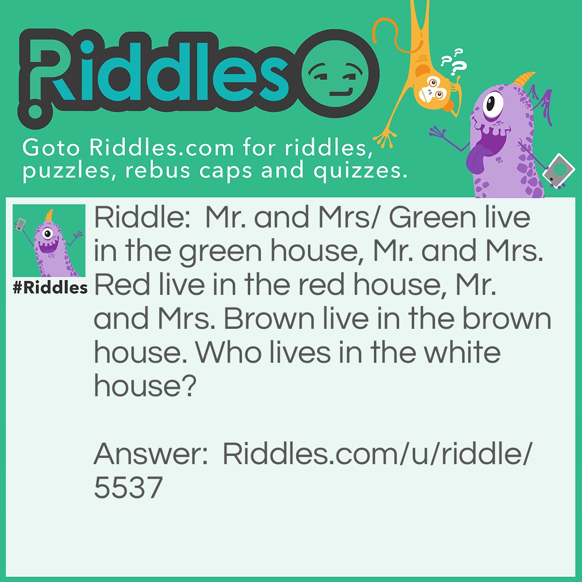 Riddle: Mr. and Mrs/ Green live in the green house, Mr. and Mrs. Red live in the red house, Mr. and Mrs. Brown live in the brown house. Who lives in the white house? Answer: The President.