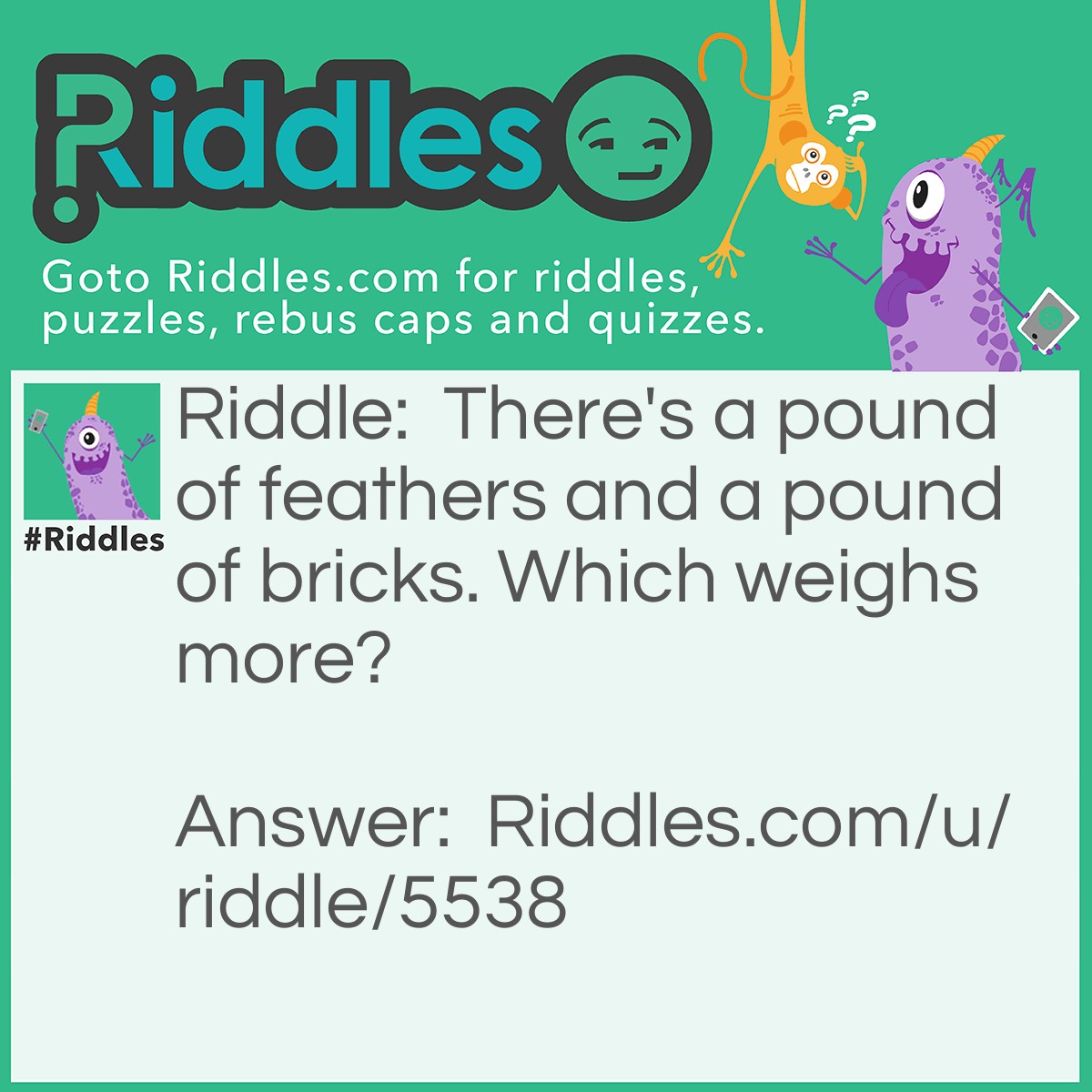 Riddle: There's a pound of feathers and a pound of bricks. Which weighs more? Answer: They weigh the same.
