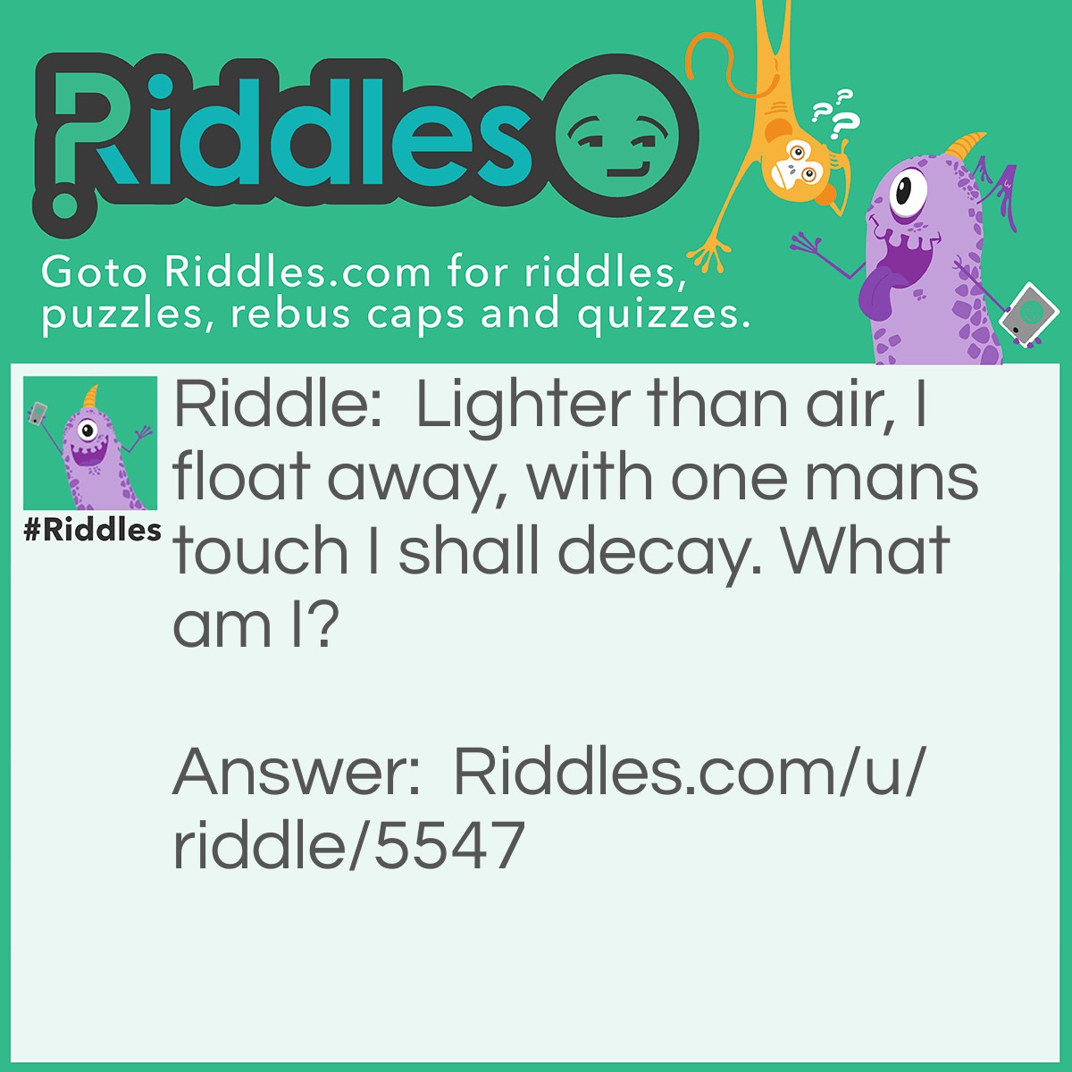Riddle: Lighter than air, I float away, with one mans touch I shall decay. What am I? Answer: Bubble.