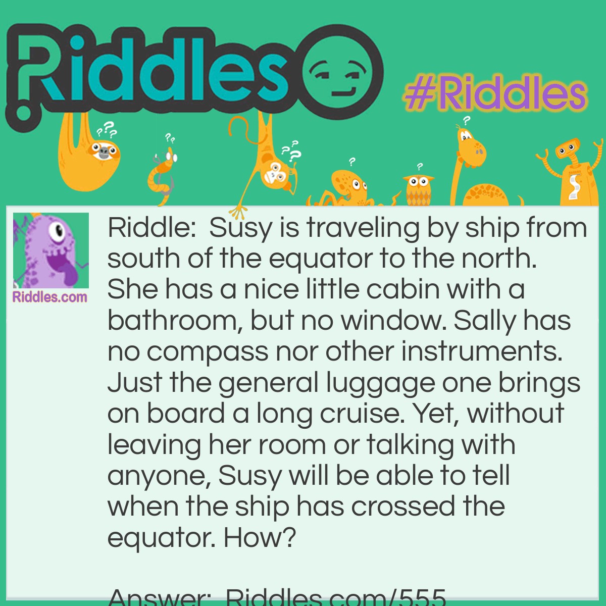 Riddle: Susy is traveling by ship from south of the equator to the north. She has a nice little cabin with a bathroom, but no window. Sally has no compass nor other instruments. Just the general luggage one brings on board a long cruise. Yet, without leaving her room or talking with anyone, Susy will be able to tell when the ship has crossed the equator. How? Answer: Susy can fill the sink and watch it drain. When the water reverses direction when going down the drain, she will know they have crossed the equator.