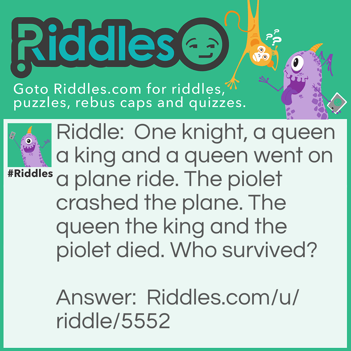 Riddle: One knight, a queen a king and a queen went on a plane ride. The piolet crashed the plane. The queen the king and the piolet died. Who survived? Answer: The KNIGHT.