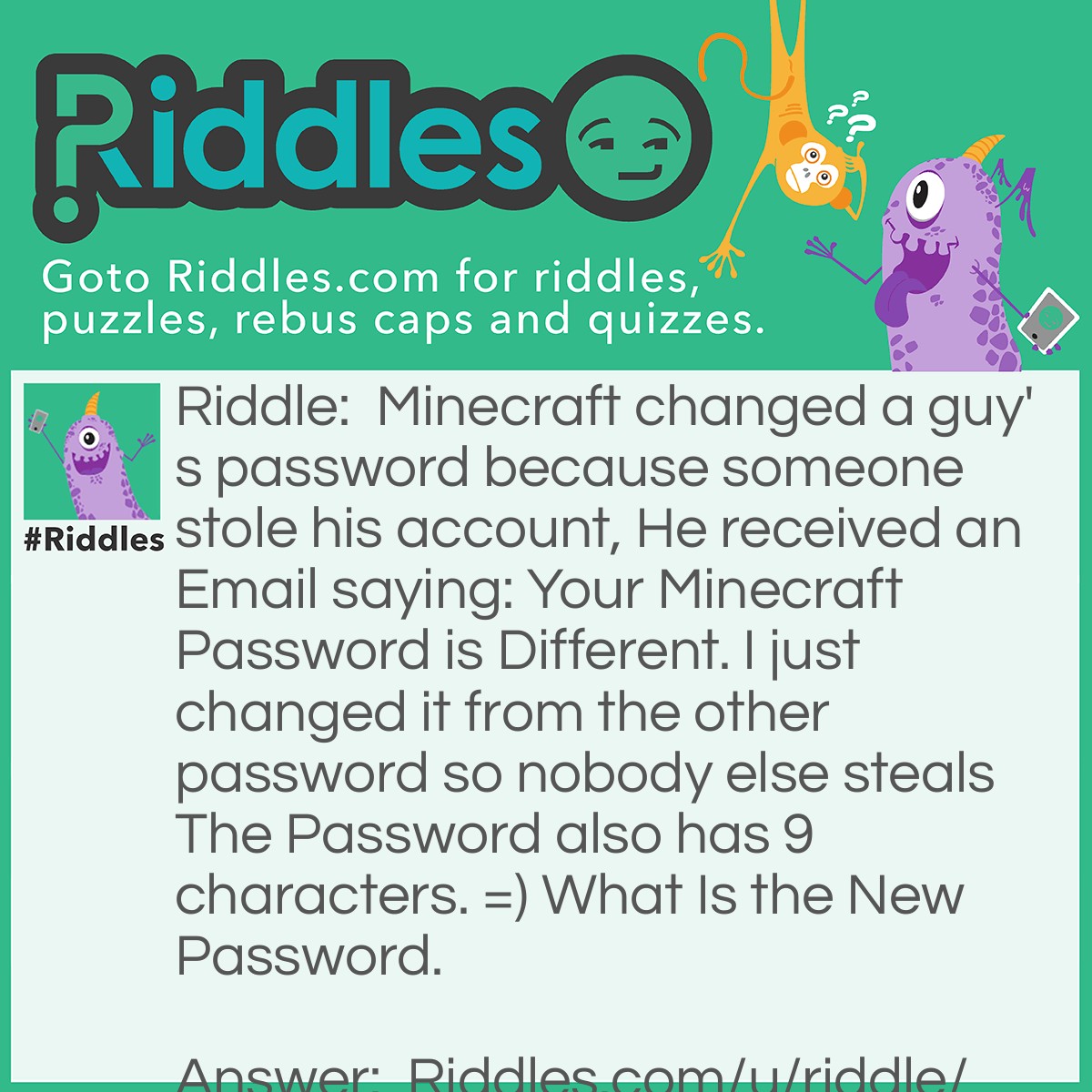 Riddle: Minecraft changed a guy's password because someone stole his account, He received an Email saying: Your Minecraft Password is Different. I just changed it from the other password so nobody else steals The Password also has 9 characters. =) What Is the New Password. Answer: The Password is 'Different' Having the word to even have 9 Characters! D = 1 I = 2 F = 3 F = 4 E = 5 R = 6 E = 7 N = 8 T = 9