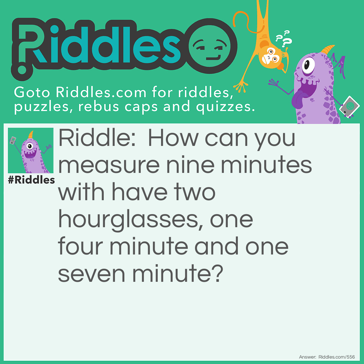 Riddle: How can you measure nine minutes with have two hourglasses, one four minute and one seven minute? Answer: Turn over both hourglasses at once. When the four-minute hourglass runs out, turn it over. When the seven-minute hourglass runs out, turn it over. When the four-minute timer runs out this time (eight minutes have elapsed), the seven-minute hourglass has been running for one minute. Now turn over the seven minute timer back over. When the timer runs out, nine minutes have elapsed.