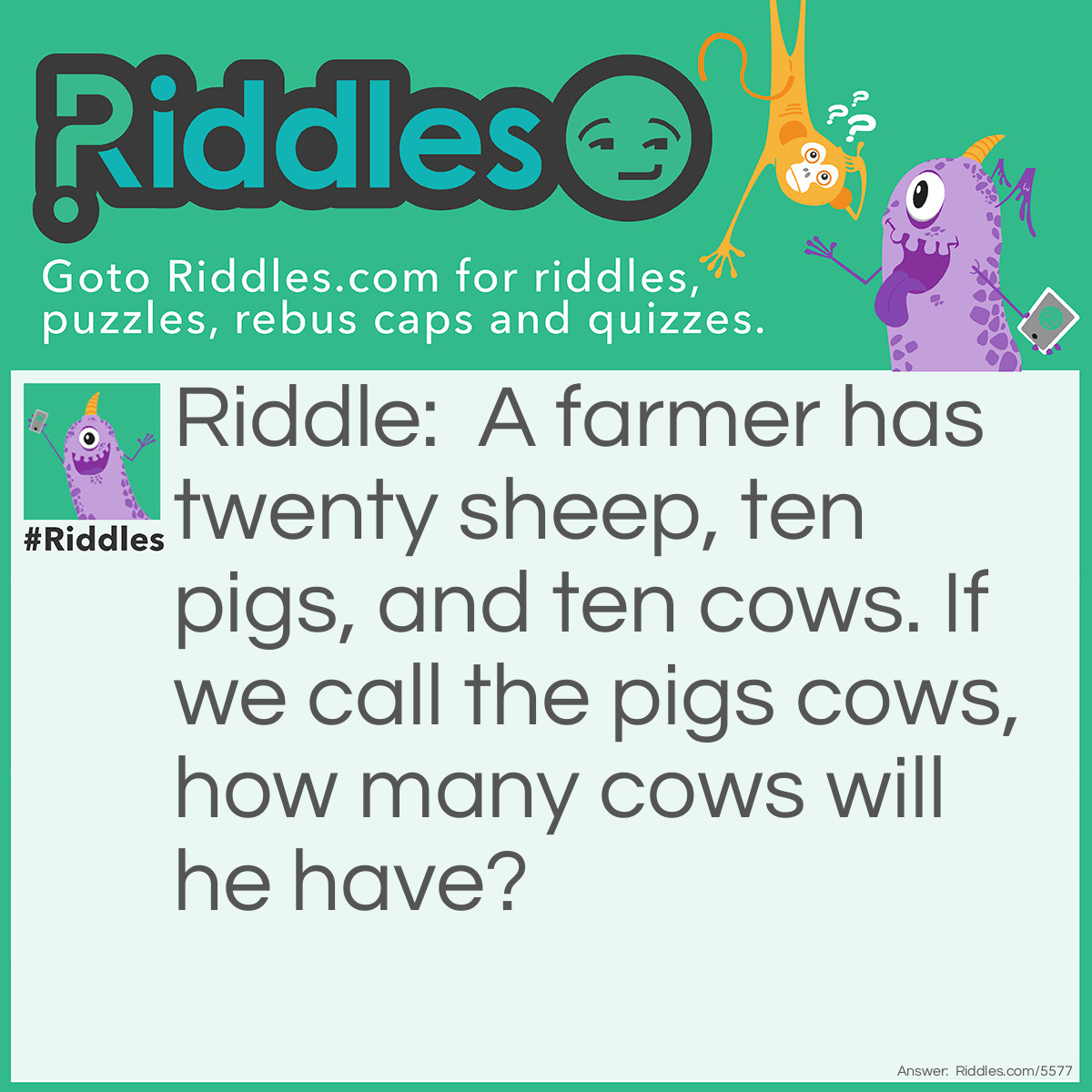 Riddle: A farmer has twenty sheep, ten pigs, and ten cows. If we call the pigs cows, how many cows will he have? Answer: Ten Cows. We can call the pigs cows but it doesn't make them cows.