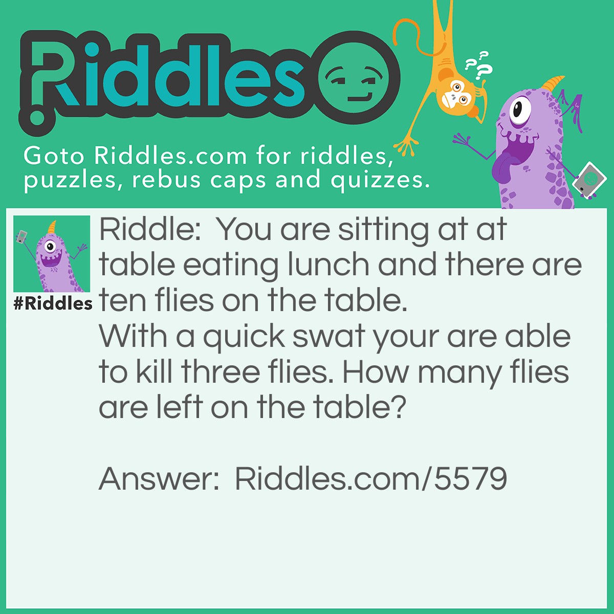 Riddle: You are sitting at a table eating lunch and there are ten flies on the table. With a quick swat, you are able to kill three flies. How many flies are left on the table? Answer: You killed three flies which remain on the table.  The others flew off when you swatted.