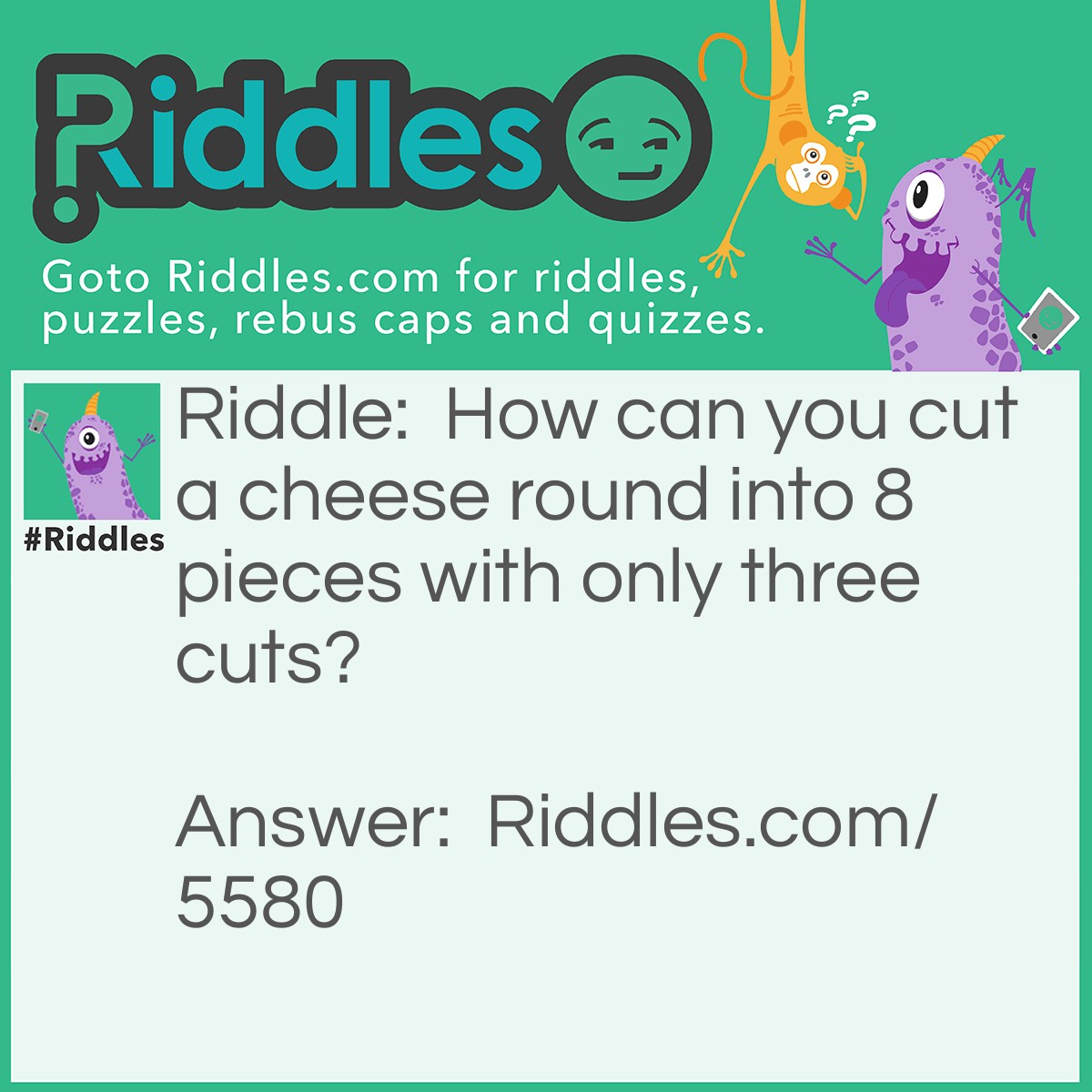 Riddle: How can you cut a cheese round into 8 pieces with only three cuts? Answer: First you cut the cylinder lengthwise. With the two pieces stacked end to end, you cut the cheese into quarters with two cuts.  The result is three cuts and 8 pieces of cheese. See the image below for three cuts needed to divide a cheese round into eight pieces.
<img src="https://www.riddles.com/uploads/images/3-cut-cheese-riddle.jpg" alt="" />
