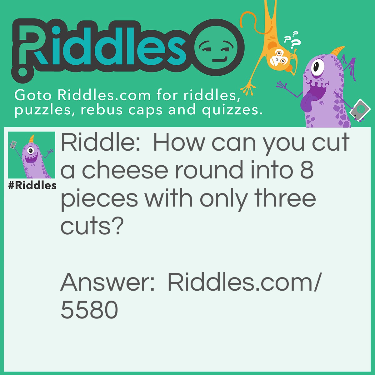 Riddle: How can you cut a cheese round into 8 pieces with only three cuts? Answer: First you cut the cylinder lengthwise. With the two pieces stacked end to end, you cut the cheese into quarters with two cuts.  The result is three cuts and 8 pieces of cheese. See the image below for three cuts needed to divide a cheese round into eight pieces.
<img src="https://www.riddles.com/uploads/images/3-cut-cheese-riddle.jpg" alt="" />