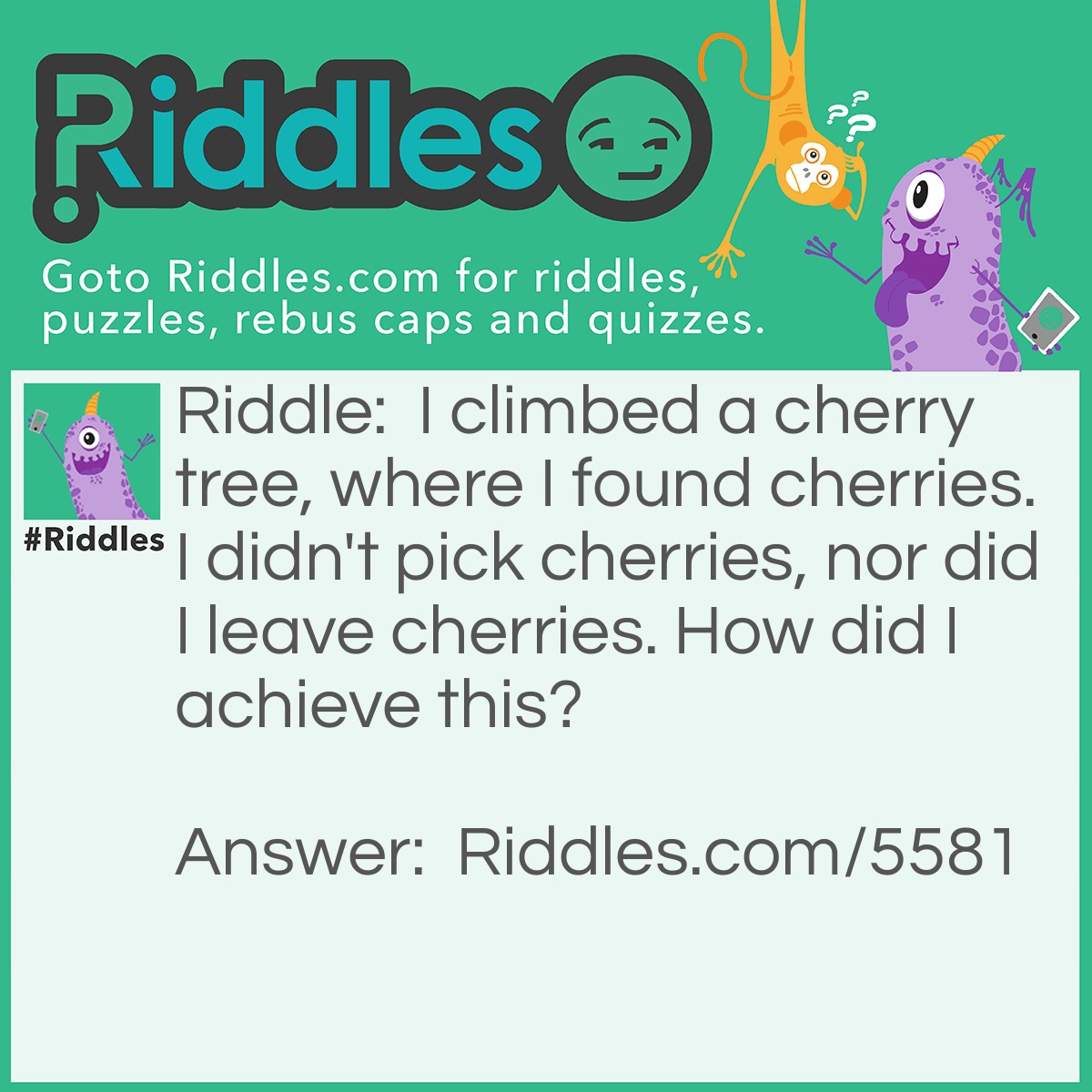 Riddle: I climbed a cherry tree, where I found cherries. I didn't pick cherries, nor did I leave cherries. How did I achieve this? Answer: The cherry tree held two cherries. I pick a cherry and left a cherry.
