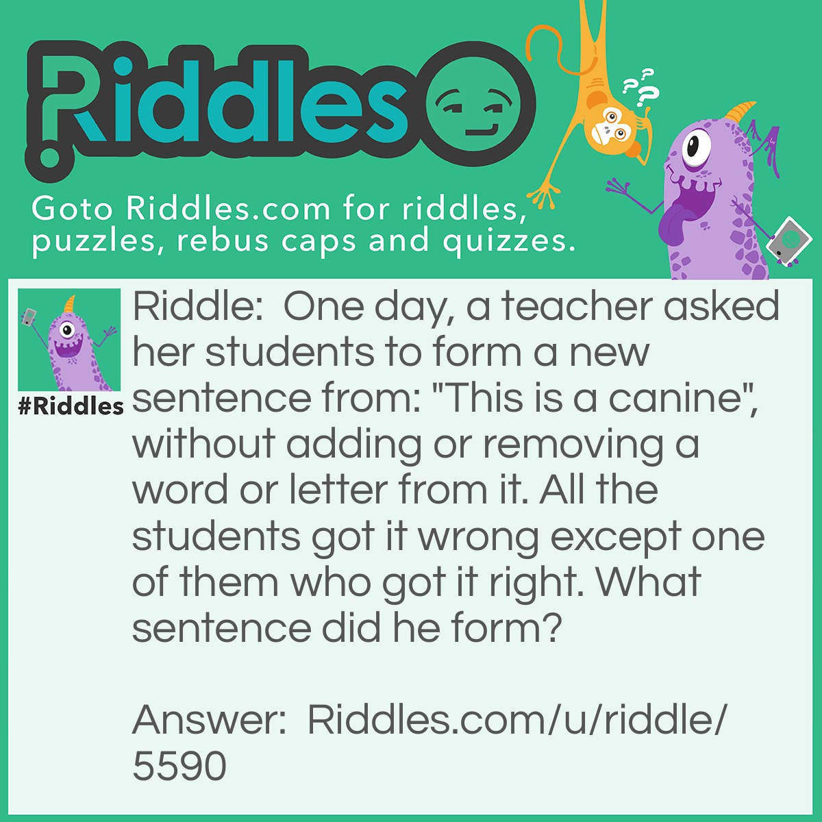 Riddle: One day, a teacher asked her students to form a new sentence from: "This is a canine", without adding or removing a word or letter from it. All the students got it wrong except one of them who got it right. What sentence did he form? Answer: The Sentence he formed is, "This is a can in e".