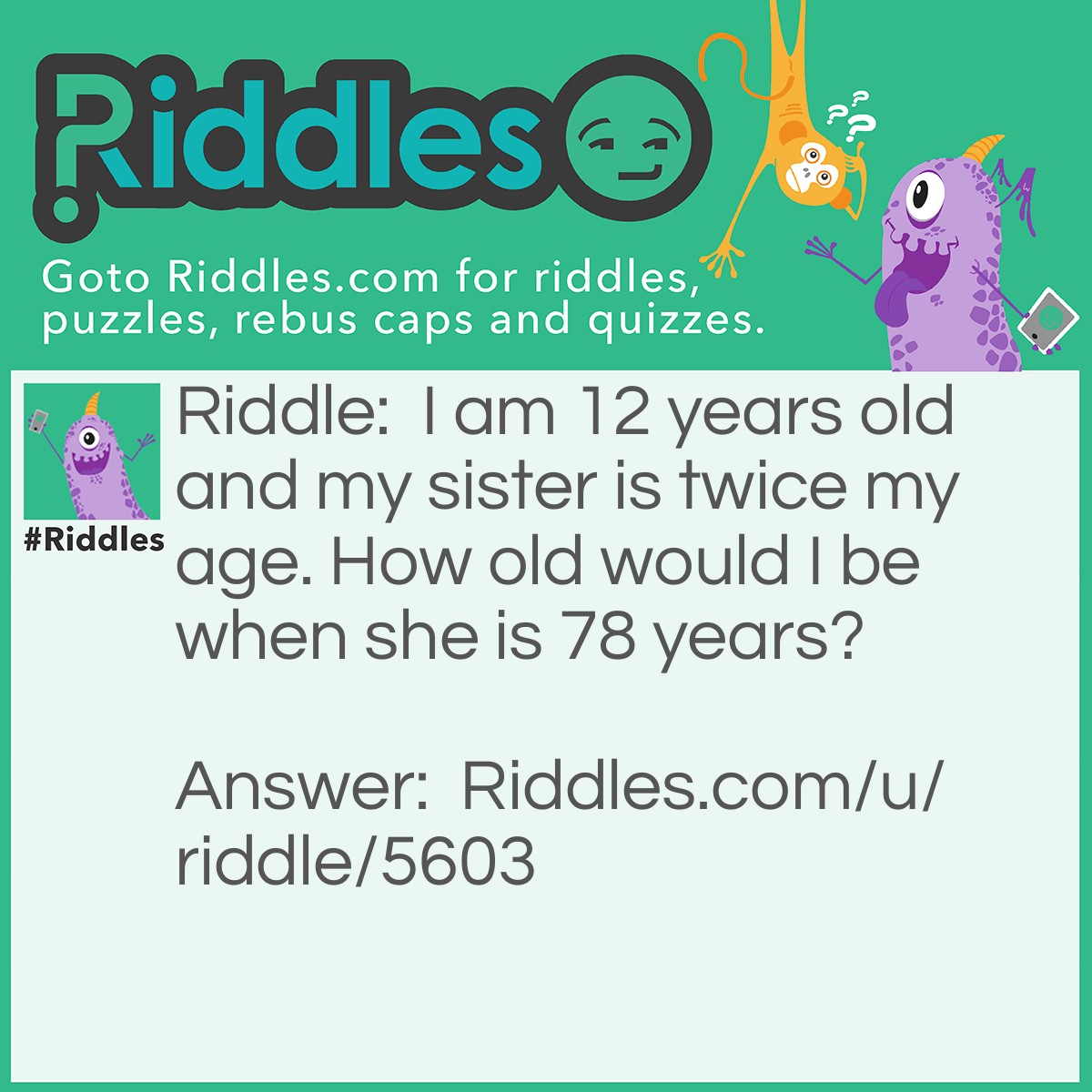 Riddle: I am 12 years old and my sister is twice my age. How old would I be when she is 78 years? Answer: I would be 66. because I am 12 years younger than her, so subtract 12 from 78. 78-12=66.