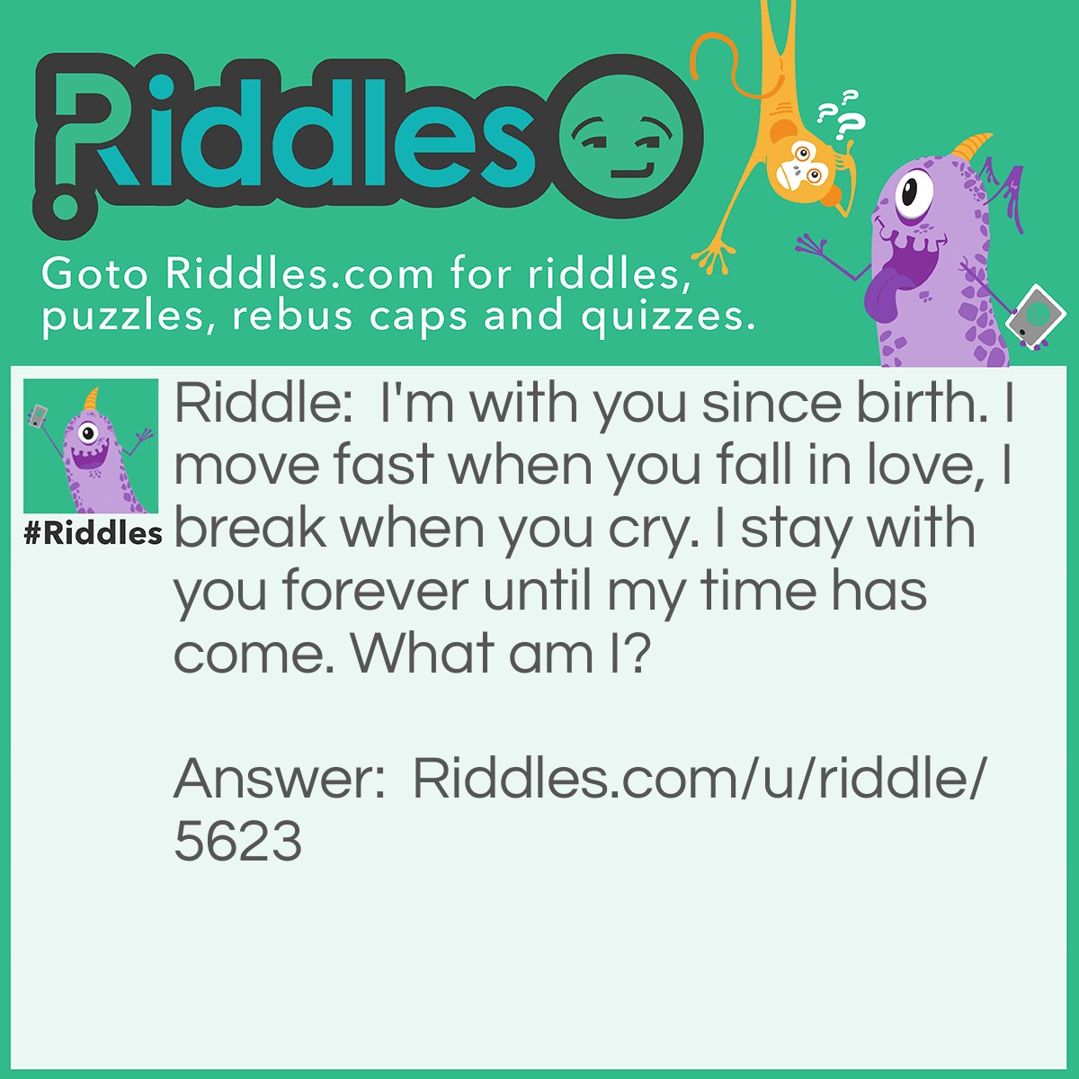 Riddle: I'm with you since birth. I move fast when you fall in love, I break when you cry. I stay with you forever until my time has come. What am I? Answer: Your Heart.