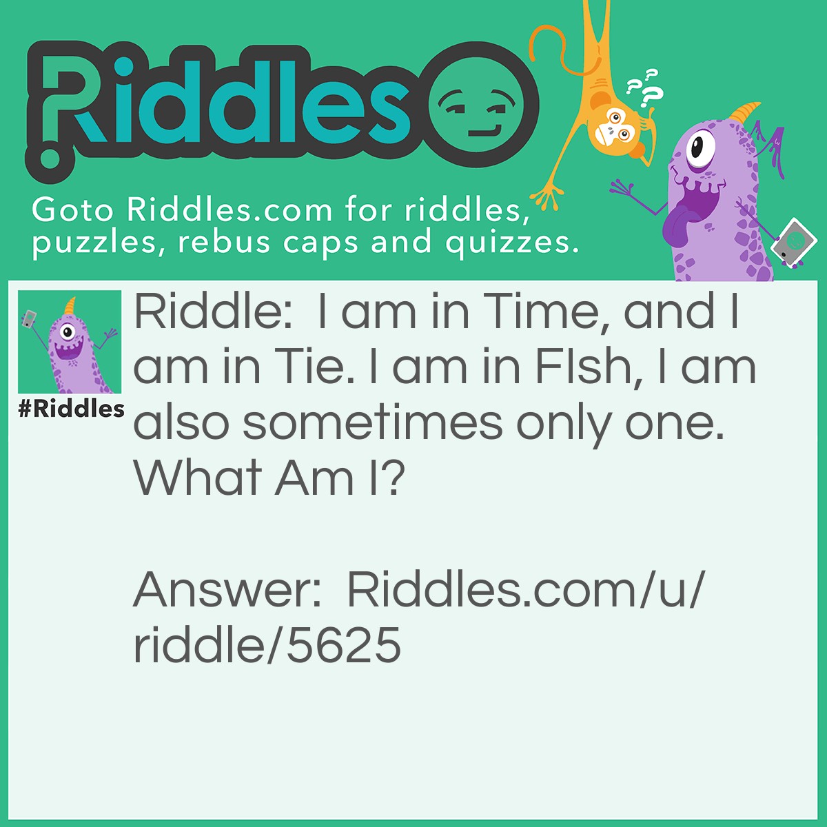 Riddle: I am in Time, and I am in Tie. I am in FIsh, I am also sometimes only one. What Am I? Answer: The Letter I. The letter I is in every word it is in "I am in tIme, and I am in tIe, I am in fIsh," The letter I can also be alone in A Sentence. Example: Well, I can be alone!