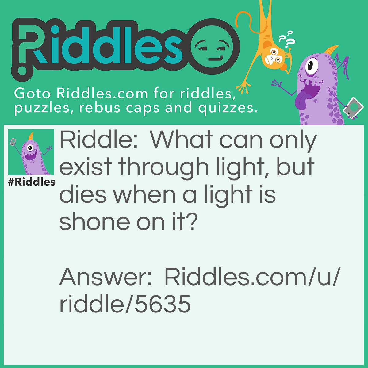 Riddle: What can only exist through light, but dies when a light is shone on it? Answer: A shadow.