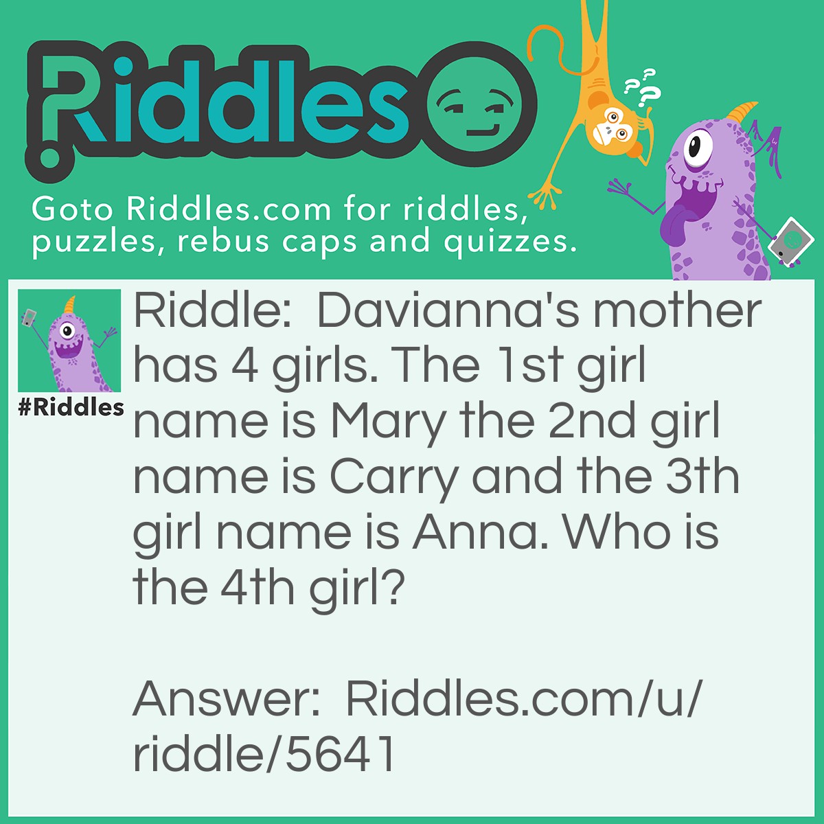 Riddle: Davianna's mother has 4 girls. The 1st girl name is Mary the 2nd girl name is Carry and the 3th girl name is Anna. Who is the 4th girl? Answer: The 4th girl is Davianna!