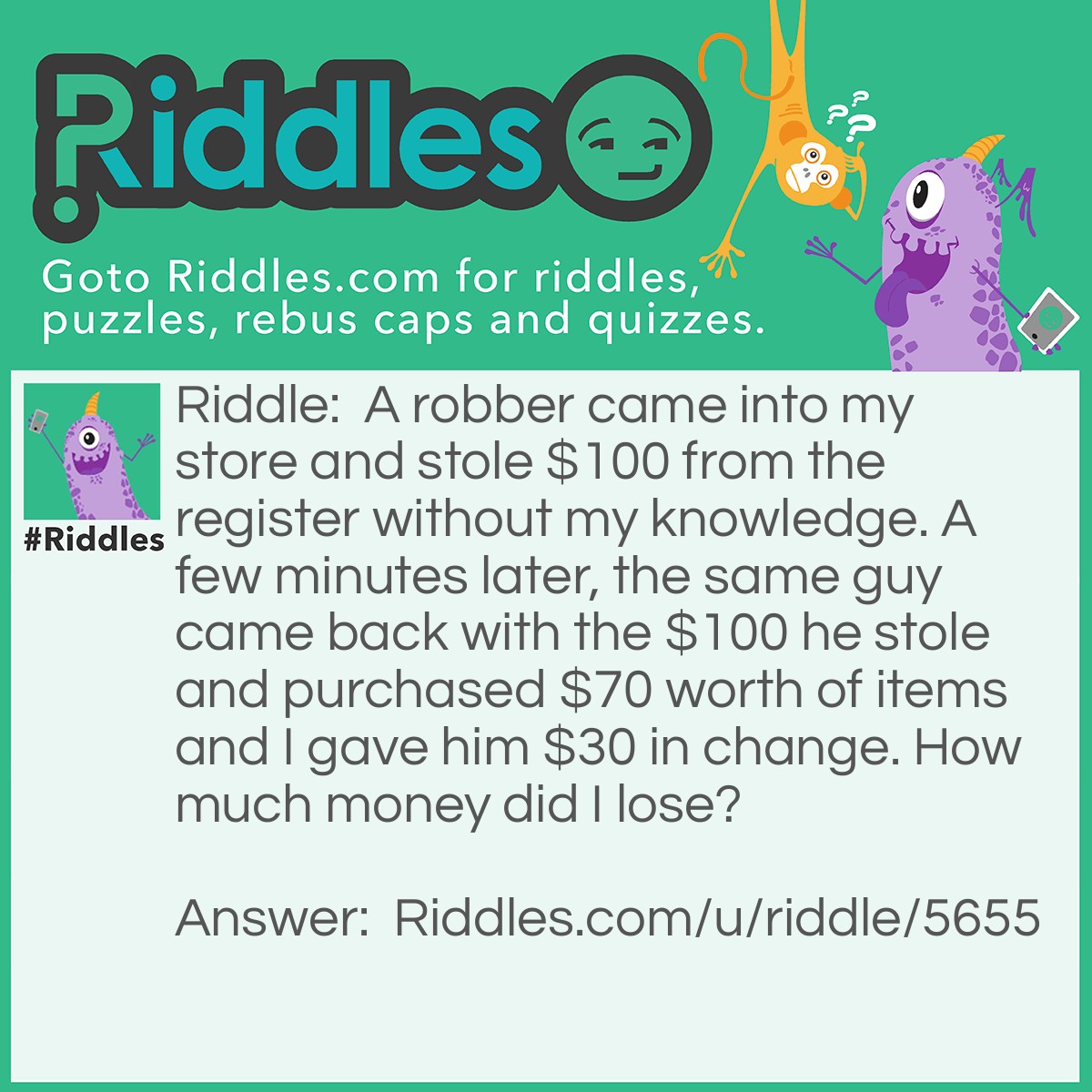 Riddle: A robber came into my store and stole $100 from the register without my knowledge. A few minutes later, the same guy came back with the $100 he stole and purchased $70 worth of items and I gave him $30 in change. How much money did I lose? Answer: I lost $100