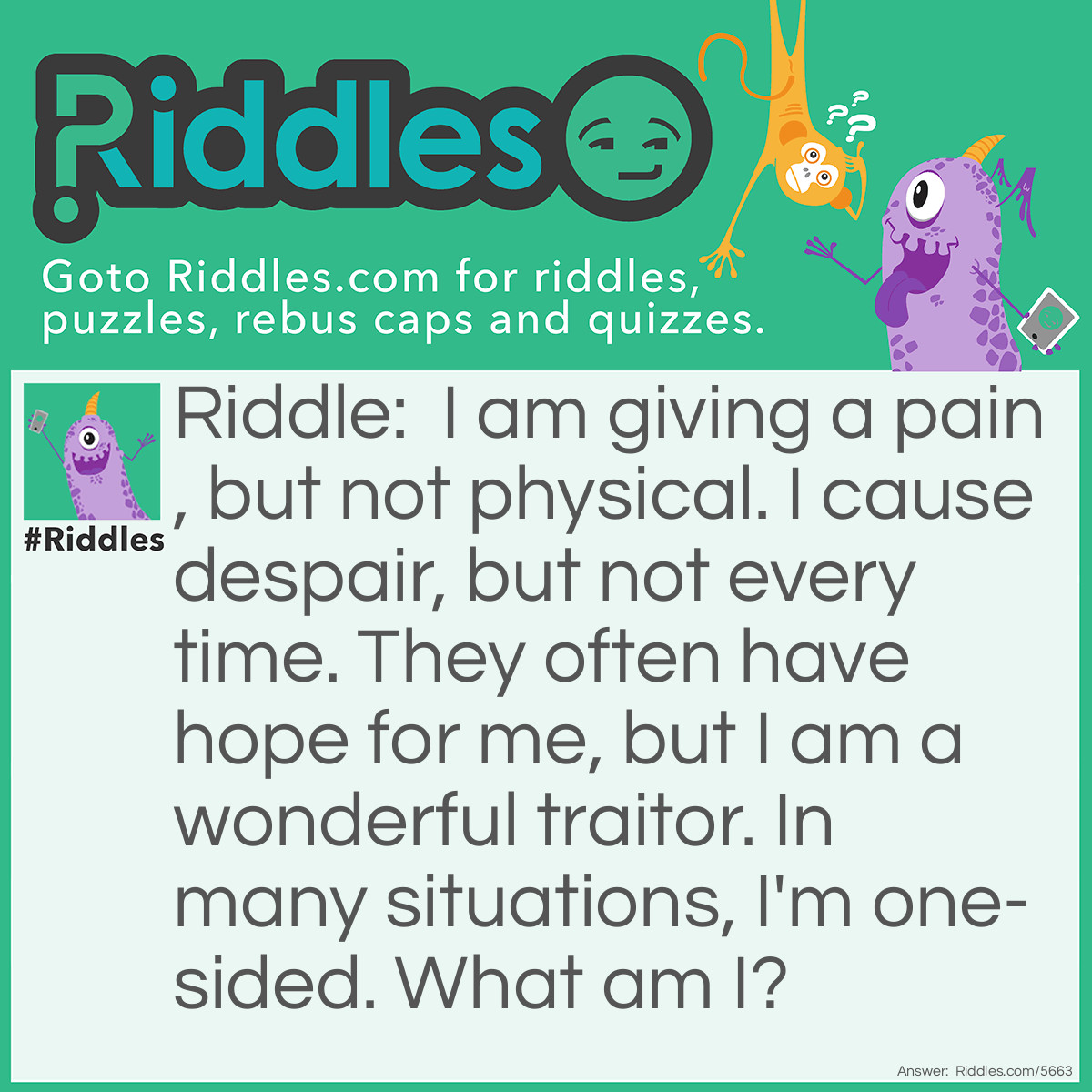Riddle: I am giving a pain, but not physical. I cause despair, but not every time. They often have hope for me, but I am a wonderful traitor. In many situations, I'm one-sided. What am I? Answer: Love.
