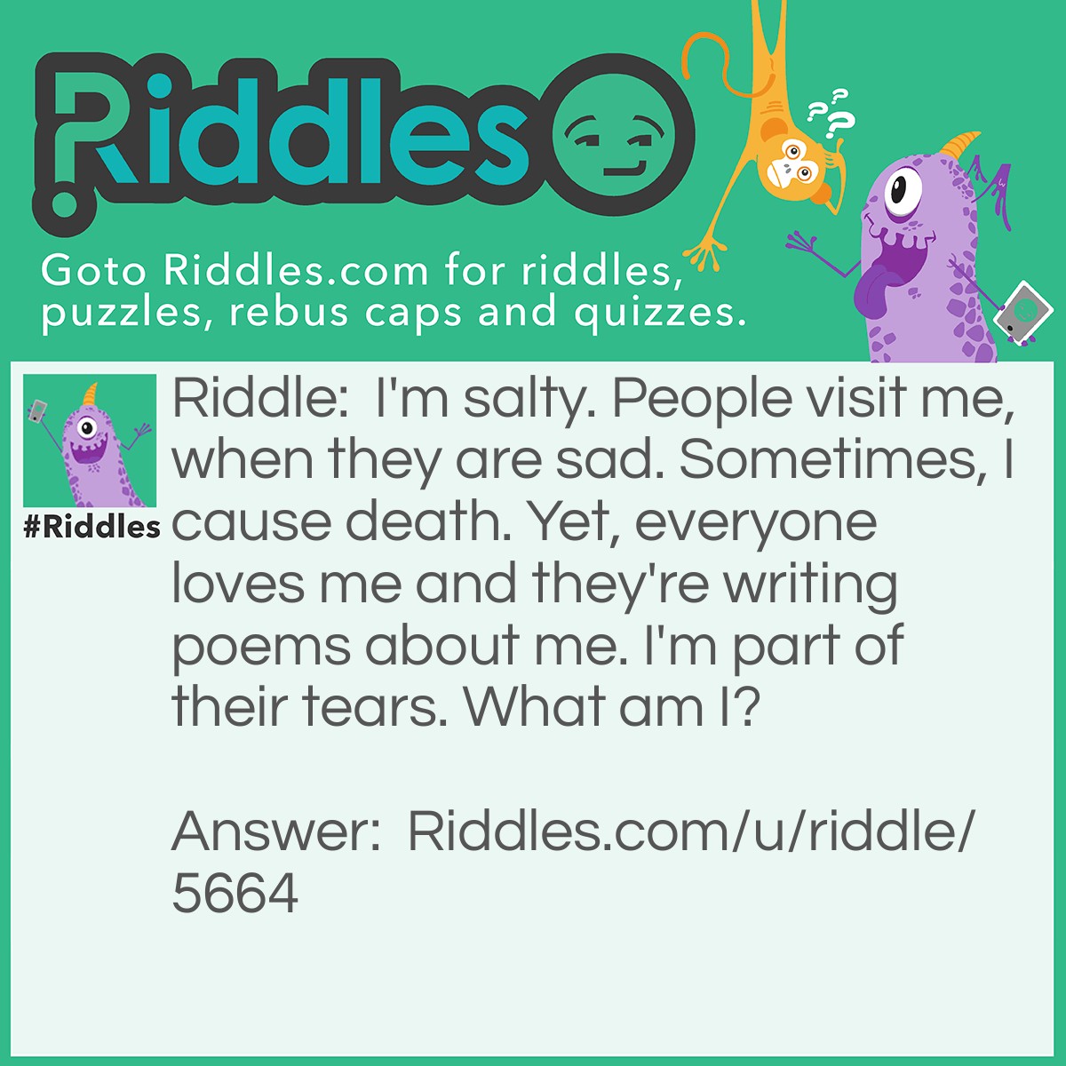 Riddle: I'm salty. People visit me, when they are sad. Sometimes, I cause death. Yet, everyone loves me and they're writing poems about me. I'm part of their tears. What am I? Answer: The Ocean.