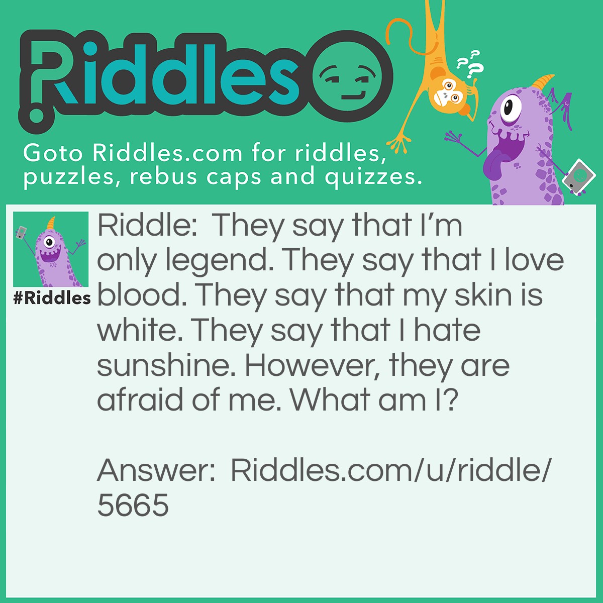 Riddle: They say that I'm only legend. They say that I love blood. They say that my skin is white. They say that I hate sunshine. However, they are afraid of me. What am I? Answer: A vampire.