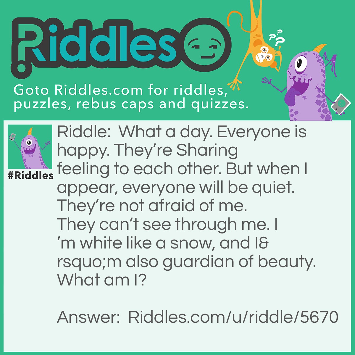 Riddle: What a day. Everyone is happy. They're Sharing feeling to each other. But when I appear, everyone will be quiet. They're not afraid of me. They can't see through me. I'm white like a snow, and I'm also guardian of beauty. What am I? Answer: The Veil.