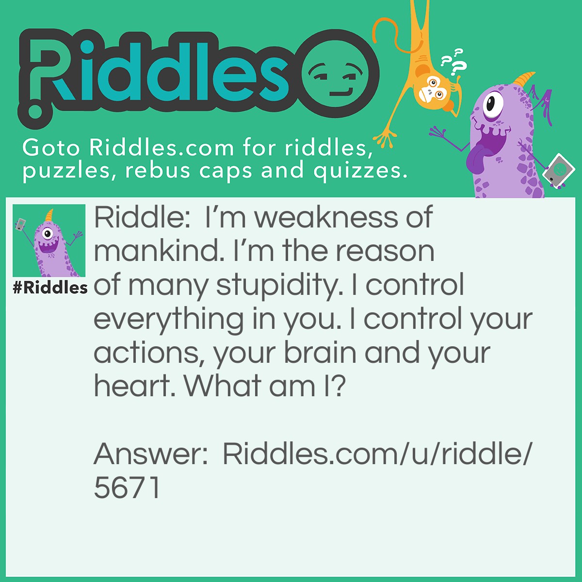 Riddle: I'm weakness of mankind. I'm the reason of many stupidity. I control everything in you. I control your actions, your brain and your heart. What am I? Answer: The emotions.