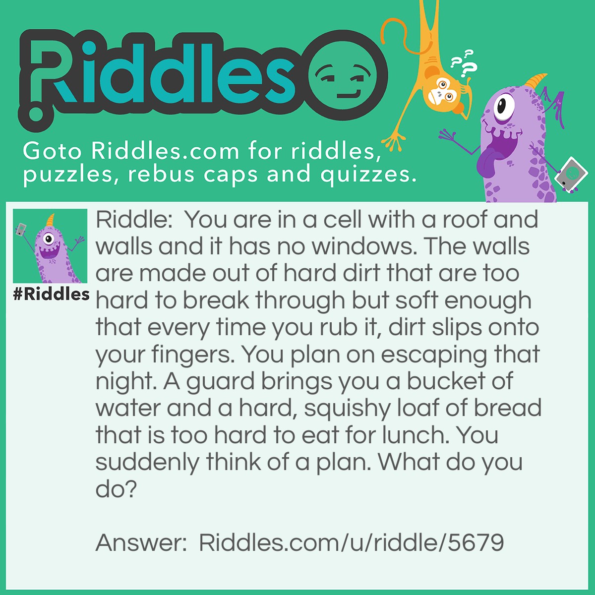 Riddle: You are in a cell with a roof and walls and it has no windows. The walls are made out of hard dirt that are too hard to break through but soft enough that every time you rub it, dirt slips onto your fingers. You plan on escaping that night. A guard brings you a bucket of water and a hard, squishy loaf of bread that is too hard to eat for lunch. You suddenly think of a plan. What do you do? Answer: You get the loaf of bread which will work like a sponge and soak it into the water. Then you dab in onto the wall. Then once it is dry, repeat the cycle. As soon as you run out of water, use the metal bucket to pound the soft part, or scrape the dirt off and make a small hole. As soon as you got a small hole, you can use your hands and feet to make it bigger. Then, you escape.